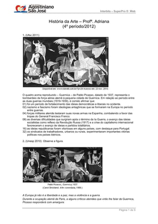 Interbits – SuperPro ® Web



                     História da Arte – Profª. Adriana
                             (4º período/2012)
1. (Ufsc 2011)




O quadro acima reproduzido – Guernica – de Pablo Picasso, datado de 1937, representa o
bombardeio da força aérea alemã à pequena cidade de Guernica. Em relação ao período entre
as duas guerras mundiais (1919-1939), é correto afirmar que:
01) foi um período de fortalecimento das ideias democráticas e liberais no ocidente.
02) nazismo e fascismo foram ideologias antagônicas que se formaram na Europa no período
    entre guerras.
04) forças militares alemãs testaram suas novas armas na Espanha, combatendo a favor das
    tropas do General Francisco Franco.
08) as diversas dificuldades que surgiram após o término da Ia Guerra, o avanço das ideias
    socialistas como reflexo da Revolução Russa (1917) e a crise do capitalismo internacional
    favoreceram o avanço de ideias e partidos totalitários.
16) as ideias republicanas foram vitoriosas em alguns países, com destaque para Portugal.
32) os sindicatos de trabalhadores, urbanos ou rurais, experimentaram importantes vitórias
    políticas nos países ibéricos.

2. (Unesp 2010) Observe a figura.




A Europa já não é a liberdade e a paz, mas a violência e a guerra.
Durante a ocupação alemã de Paris, a alguns críticos alemães que virão lhe falar de Guernica,
Picasso responderá com amargura:

                                                                                Página 1 de 9
 