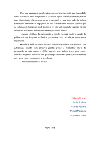 Com base na pesquisa que efectuámos, se comparamos a história da humanidade
com a actualidade, onde antigamente se vivia num regime repressivo, onde as pessoas
eram discriminadas relativamente ao seu grupo social e a sua etnia, onde não tinham
liberdade de expressão e a propaganda era uma falsa realidade, podemos constatar que
de certa maneira hoje em dia ainda é assim, o governo tenta manipular a opinião pública
através dos mass media transmitindo informação que nos é inútil.
        Uma das estratégias da manipulação da opinião pública é manter a atenção do
público distraída, longe dos verdadeiros problemas sociais, cativada por assuntos sem
importância.
       Quando os políticos querem desviar a atenção da população relativamente a um
determinado assunto, basta promover grandes eventos e bombardear através da
propaganda, ou seja, manter o público ocupado sem nenhum tempo para pensar,
assistindo programas televisivos sem qualquer tipo de cultura e que não passam nenhum
saber sobre o que esta acontecer na actualidade.
       Temos como exemplo as novelas.




                                                                     Elaborado por:
                                                                       Paulo Rosário
                                                                    Ricardo Paulino
                                                                   Miguel Marques
                                                                    Regina Carvalho




                                      Página 2 de 2
 