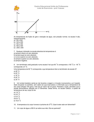 Centro Educacional União de Professores
                                Lista de Exercícios - prof. Cazuza




As temperaturas de fusão do gelo e ebulição da água, sob pressão normal, na escala X são,
respectivamente,
a) - 60 e 250
b) -100 e 200
c) -150 e 350
d) -160 e 400
e) - 200 e 300

7. Qualquer indicação na escala absoluta de temperaturas é:
a) sempre inferior ao zero absoluto.
b) sempre igual ao zero absoluto.
c) nunca superior ao zero absoluto.
d) sempre superior ao zero absoluto.
e) sempre negativa.

8. Um termômetro está graduado numa escala X tal que 60 °X corresponde a 100 °C e - 40 °X
corresponde a 0 °C.
Uma temperatura de 60 °C corresponde a que temperatura lida no termômetro de escala X?
a) 28 °X
b) 25 °X
c) 18 °X
d) 20 °X
e) 30 °X

9. Um turista brasileiro sente-se mal durante a viagem e é levado inconsciente a um hospital.
Após recuperar os sentidos, sem saber em que local estava, é informado que a temperatura de
seu corpo atingira 104 graus, mas que já "caíra" de 5,4 graus. Passado o susto, percebeu que a
escala termométrica utilizada era a Fahrenheit. Desta forma, na escala Celsius, a queda de
temperatura de seu corpo foi de:
a) 1,8 °C
b) 3,0 °C
c) 5,4 °C
d) 6,0 °C
e) 10,8 °C

10. A temperatura do corpo humano é próxima de 37°C. Qual é este valor em fahrenheit?

11. Um copo de água a 300 K cai sobre sua mão. Ela se queimará?


                                                                                Página 2 de 1
 