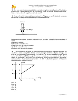 Centro Educacional União de Professores
                                 Lista de Exercícios - prof. Cazuza

12. Em uma determinada escala arbitrária o ponto de congelamento da água é de 10 unidades,
enquanto que o ponto de ebulição é de 210 unidades. Todas as medidas feitas ao nível do mar.
Qual é a temperatura do corpo humano nesta escala?

13. Duas esferas idênticas, metálicas e maciças, O e P, ligadas por um fio ideal, são colocadas
na condição inicial esquematizada a seguir, com velocidades nulas.




Desprezando-se qualquer processo dissipativo, após um breve intervalo de tempo a esfera O
estará:
a) ainda em repouso;
b) descendo aceleradamente;
c) descendo com velocidade constante;
d) subindo aceleradamente;
e) subindo com velocidade constante.

14. Com o objetivo de recalibrar um velho termômetro com a escala totalmente apagada, um
estudante o coloca em equilíbrio térmico, primeiro, com gelo fundente e, depois, com água em
ebulição sob pressão atmosférica normal. Em cada caso, ele anota a altura atingida pela coluna
de mercúrio: 10,0 cm e 30,0 cm, respectivamente, medida sempre a partir do centro do bulbo. A
seguir, ele espera que o termômetro entre em equilíbrio térmico com o laboratório e verifica que,
nesta situação, a altura da coluna de mercúrio é de 18,0 cm. Qual a temperatura do laboratório
na escala Celsius deste termômetro?




a) 20 °C
b) 30 °C
c) 40 °C
d) 50 °C
e) 60 °C


                                                                                   Página 3 de 1
 
