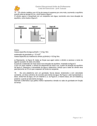 Centro Educacional União de Professores
                                   Lista de Exercícios - prof. Cazuza

15. Um cilindro metálico com 4,0 kg de massa é suspenso por uma mola, ocorrendo o equilíbrio
quando esta se alonga 8,0 cm, como ilustra a figura I.
O cilindro agora é mergulhado em um recipiente com água, ocorrendo uma nova situação de
equilíbrio, como ilustra a figura II.




Dados:
massa específica da água ρ(H2O) = 1,0 kg / litro
aceleração da gravidade g = 10 m/s2
massa específica do material do cilindro ρ(cilindro) = 8,0 kg/ litro

a) Represente, na figura III, todas as forças que agem sobre o cilindro e escreva o nome do
agente causador de cada uma delas.
b) Calcule a distensão da mola nessa nova situação de equilíbrio, mostrada na figura II.
c) Em um certo instante, o cilindro se desprende da mola e cai, a partir da situação de equilíbrio
da figura II. Despreze a viscosidade da água e determine o tempo que a base do cilindro leva
para percorrer os 70 cm que a separam do fundo do recipiente.

16.     De uma plataforma com um guindaste, faz-se descer, lentamente e com velocidade
constante, um bloco cilíndrico de concreto para dentro da água. Na Figura I, está representado o
bloco, ainda fora da água, em um instante t1 e, na Figura II, o mesmo bloco, em um instante t2
posterior, quando já está dentro da água.
Assinale a alternativa cujo gráfico melhor representa a tensão no cabo do guindaste em função
do tempo.




                                                                                   Página 4 de 1
 
