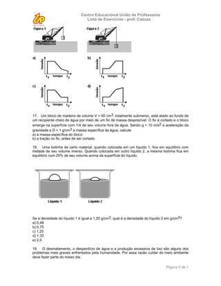 Centro Educacional União de Professores
                                Lista de Exercícios - prof. Cazuza




17. Um bloco de madeira de volume V = 60 cm3, totalmente submerso, está atado ao fundo de
um recipiente cheio de água por meio de um fio de massa desprezível. O fio é cortado e o bloco
emerge na superfície com 1/4 de seu volume fora da água. Sendo g = 10 m/s2 a aceleração da
gravidade e D = 1 g/cm3 a massa específica da água, calcule
a) a massa específica do bloco.
b) a tração no fio, antes de ser cortado.

18. Uma bolinha de certo material, quando colocada em um líquido 1, fica em equilíbrio com
metade de seu volume imerso. Quando colocada em outro líquido 2, a mesma bolinha fica em
equilíbrio com 20% de seu volume acima da superfície do líquido.




Se a densidade do líquido 1 é igual a 1,20 g/cm3, qual é a densidade do líquido 2 em g/cm3?
a) 0,48
b) 0,75
c) 1,25
d) 1,33
e) 2,0

19. O desmatamento, o desperdício de água e a produção excessiva de lixo são alguns dos
problemas mais graves enfrentados pela humanidade. Por essa razão cuidar do meio ambiente
deve fazer parte do nosso dia.

                                                                                 Página 5 de 1
 