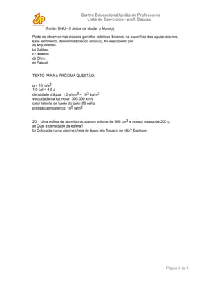 Centro Educacional União de Professores
                                Lista de Exercícios - prof. Cazuza

       (Fonte: ONU - 8 Jeitos de Mudar o Mundo)

Pode-se observar nas cidades garrafas plásticas boiando na superfície das águas dos rios.
Este fenômeno, denominado lei do empuxo, foi descoberto por
a) Arquimedes.
b) Galileu.
c) Newton.
d) Ohm.
e) Pascal.


TEXTO PARA A PRÓXIMA QUESTÃO:

g = 10 m/s2
1,0 cal = 4,0 J
densidade d'água: 1,0 g/cm3 = 103 kg/m3
velocidade da luz no ar: 300.000 km/s
calor latente de fusão do gelo: 80 cal/g
pressão atmosférica: 105 N/m2


20. Uma esfera de alumínio ocupa um volume de 300 cm3 e possui massa de 200 g.
a) Qual a densidade da esfera?
b) Colocada numa piscina cheia de água, ela flutuará ou não? Explique.




                                                                                 Página 6 de 1
 