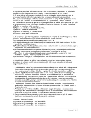 Interbits – SuperPro ® Web


I. O potencial petrolífero descoberto em 2007 está na Plataforma Continental e se estende do
litoral do Espírito Santo ao de Santa Catarina, ocupando uma área de 149 mil Km².
II. O termo pré-sal refere-se a um conjunto de rochas localizadas nas porções marinhas de
grande parte do litoral brasileiro, com potencial para a geração e acúmulo de petróleo.
III. A chamada camada pré-sal é uma faixa que se estende ao longo de 800 quilômetros abaixo
do leito do mar e engloba as bacias sedimentares do Espírito Santo, Campos e Santos.
IV. Vários campos e poços de petróleo já foram descobertos no pré-sal, entre eles o de Tupi, que
é considerado o principal, o de Guará, o de Bem-Te-Vi, o de Carioca, o de Júpiter e o de Iara.
a) Todas as assertivas estão corretas.
b) Apenas as assertivas I, II e III estão corretas.
c) Apenas a assertiva I está correta.
d) Apenas as assertivas I e II estão corretas.
e) Apenas a assertiva III está correta.

3. (Pucpr 2010) A globalização pode ser descrita como um conjunto de transformações na ordem
política e econômica mundial que vem acontecendo nas últimas décadas.
São manifestações características da globalização, EXCETO:
a) A globalização aumentou a força/influência do Estado-Nação como poder regulador da vida
   econômica e social dos países.
b) A redefinição das relações políticas, econômicas e culturais entre os países modifica o papel e
   o significado das fronteiras nacionais.
c) A nova divisão internacional do trabalho permite que grandes conglomerados empresariais
   passem a exercer uma dominação crescente no setor industrial e de serviços.
d) Em virtude do processo de globalização, as grandes corporações passam a ter maior
   mobilidade espacial e maior capacidade competitiva.
e) É crescente a interligação e interdependência dos mercados financeiros em escala mundial.

4. (Ufpr 2010) A fronteira do México com os Estados Unidos tem protagonizado distintos
processos de natureza social, econômica e espacial. Sobre essa realidade, considere as
seguintes afirmativas:

1. Observa-se um intenso processo migratório ilegal do México com destino aos Estados Unidos,
   desencadeando ações radicais por parte do governo americano, como a construção de um
   muro para marcar a fronteira e dificultar o ingresso de migrantes clandestinos nos EUA.
2. Há uma importante relação industrial entre os dois países, sobretudo por meio da ação das
   maquiladoras, indústrias americanas instaladas do lado mexicano que se aproveitam de
   isenções tarifárias, importam componentes dos Estados Unidos, executam a montagem dos
   produtos utilizando-se do baixo custo da mão de obra mexicana e exportam os produtos
   acabados para os EUA, com preços normalmente abaixo daqueles praticados pelas indústrias
   que produzem em território americano.
3. Os problemas existentes entre ambos os países podem ser atribuídos à separação física
   estabelecida por essa fronteira: o México compõe a América Central e os Estados Unidos a
   América do Norte.
4. A importância da fronteira entre EUA e México em relação à migração e ao processo de
   localização das maquiladoras se justifica pelo fato de as maiores cidades mexicanas estarem
   localizadas na região de fronteira, inclusive a capital, Cidade do México.
5. As remessas de dólares que os imigrantes fazem para suas famílias no país de origem
   contribuem com expressiva parcela da economia mexicana.

Assinale a alternativa correta.
a) Somente as afirmativas 1 e 3 são verdadeiras.
b) Somente as afirmativas 2 e 4 são verdadeiras.
c) Somente as afirmativas 3 e 4 são verdadeiras.


                                                                                    Página 2 de 1
 