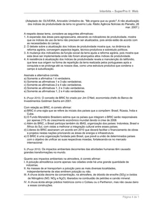Interbits – SuperPro ® Web


 (Adaptado de: OLIVEIRA, Ariovaldo Umbelino de. "Me engana que eu gosto": A não atualização
   dos índices de produtividade da terra no governo Lula. Rádio Agência Notícias do Planalto, 26
                                                                                    mar. 2007.)

A respeito desse tema, considere as seguintes afirmativas:
1. A expansão das áreas para agropecuária, elevando os indicadores de produtividade, mostra
   que os índices de uso da terra não precisam ser atualizados, pois ainda estão de acordo com
   as necessidades do campo.
2. O debate sobre a atualização dos índices de produtividade mostra que, na dinâmica da
   reforma agrária, convergem aspectos legais, técnico-produtivos e sobretudo políticos.
3. A mudança dos indicadores da função social da terra ajuda a reforma agrária, pois mostra que
   esta deve ser implementada onde não foram alcançados altos índices de produtividade.
4. A resistência à atualização dos índices de produtividade revela a manutenção do latifúndio,
   que teve sua origem na forma de repartição da terra realizada pelos portugueses após a
   conquista e se prolonga até os nossos dias, como uma estrutura produtiva que condena o
   campo à subutilização.

Assinale a alternativa correta.
a) Somente a afirmativa 1 é verdadeira.
b) Somente as afirmativas 1 e 3 são verdadeiras.
c) Somente as afirmativas 2 e 4 são verdadeiras.
d) Somente as afirmativas 1, 2 e 3 são verdadeiras.
e) Somente as afirmativas 1, 2 e 4 são verdadeiras.

8. (Pucpr 2010) O conceito de BRIC foi criado por Jim O’Neil, economista chefe do Banco de
Investimentos Goldman Sachs em 2001.

Com relação ao BRIC, é correto afirmar:
a) BRIC é uma sigla que se refere às iniciais dos países que a compõem: Brasil, Rússia, Índia e
   Cuba.
b) O Fundo Monetário Brasileiro estima que os países que integram o BRIC serão responsáveis
   por apenas 21% do crescimento econômico mundial devido à crise de 2008.
c) Além do BRIC, o Brasil participa também do IBAS, organização dos países: Indonésia, Brasil e
   África do Sul, com vistas a melhorar a integração cultural entre esses países.
d) Líderes do BRIC assinaram um acordo em 2010 que deverá facilitar o financiamento de obras
   e projetos nestas nações priorizando as áreas de energia e infraestrutura.
e) O BRIC é uma organização fundada pelo Brasil, que prevê a união de determinados países
   com o objetivo de unificar as suas respectivas moedas, fortalecendo-os no mercado
   internacional.

9. (Pucpr 2010) Os impactos ambientais decorrentes das atividades humanas têm causado
grandes transformações no mundo.

Quanto aos impactos ambientais na atmosfera, é correto afirmar:
I. A poluição atmosférica ocorre apenas nas cidades onde há uma grande quantidade de
   indústrias.
II. As massas de ar transportam a poluição para as mais diversas localidades,
    independentemente de elas emitirem poluição ou não.
III. A chuva ácida decorre da concentração, na atmosfera, de dióxido de enxofre (SO2) e óxidos
     de Nitrogênio (NO, NO2 e N2O), liberados na combustão de petróleo e carvão mineral.
IV. A chuva ácida atinge prédios históricos como o Coliseu ou o Parthenon, mas não causa dano
     a essas construções.



                                                                                  Página 4 de 1
 