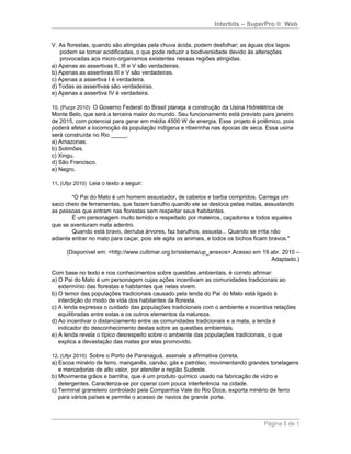 Interbits – SuperPro ® Web


V. As florestas, quando são atingidas pela chuva ácida, podem desfolhar; as águas dos lagos
   podem se tornar acidificadas, o que pode reduzir a biodiversidade devido às alterações
   provocadas aos micro-organismos existentes nessas regiões atingidas.
a) Apenas as assertivas II, III e V são verdadeiras.
b) Apenas as assertivas III e V são verdadeiras.
c) Apenas a assertiva I é verdadeira.
d) Todas as assertivas são verdadeiras.
e) Apenas a assertiva IV é verdadeira.

10. (Pucpr 2010) O Governo Federal do Brasil planeja a construção da Usina Hidrelétrica de
Monte Belo, que será a terceira maior do mundo. Seu funcionamento está previsto para janeiro
de 2015, com potencial para gerar em média 4500 W de energia. Esse projeto é polêmico, pois
poderá afetar a locomoção da população indígena e ribeirinha nas épocas de seca. Essa usina
será construída no Rio _____.
a) Amazonas.
b) Solimões.
c) Xingu.
d) São Francisco.
e) Negro.

11. (Ufpr 2010) Leia o texto a seguir:

        “O Pai do Mato é um homem assustador, de cabelos e barba compridos. Carrega um
saco cheio de ferramentas, que fazem barulho quando ele se desloca pelas matas, assustando
as pessoas que entram nas florestas sem respeitar seus habitantes.
        É um personagem muito temido e respeitado por mateiros, caçadores e todos aqueles
que se aventuram mata adentro.
        Quando está bravo, derruba árvores, faz barulhos, assusta... Quando se irrita não
adianta entrar no mato para caçar, pois ele agita os animais, e todos os bichos ficam bravos."

      (Disponível em: <http://www.cultimar.org.br/sistema/up_anexos>.Acesso em 19 abr. 2010 –
                                                                                  Adaptado.)

Com base no texto e nos conhecimentos sobre questões ambientais, é correto afirmar:
a) O Pai do Mato é um personagem cujas ações incentivam as comunidades tradicionais ao
   extermínio das florestas e habitantes que nelas vivem.
b) O temor das populações tradicionais causado pela lenda do Pai do Mato está ligado à
   interdição do modo de vida dos habitantes da floresta.
c) A lenda expressa o cuidado das populações tradicionais com o ambiente e incentiva relações
   equilibradas entre estas e os outros elementos da natureza.
d) Ao incentivar o distanciamento entre as comunidades tradicionais e a mata, a lenda é
   indicador do desconhecimento destas sobre as questões ambientais.
e) A lenda revela o típico desrespeito sobre o ambiente das populações tradicionais, o que
   explica a devastação das matas por elas promovido.

12. (Ufpr 2010) Sobre o Porto de Paranaguá, assinale a afirmativa correta.
a) Escoa minério de ferro, manganês, carvão, gás e petróleo, movimentando grandes tonelagens
   e mercadorias de alto valor, por atender a região Sudeste.
b) Movimenta grãos e barrilha, que é um produto químico usado na fabricação de vidro e
   detergentes. Caracteriza-se por operar com pouca interferência na cidade.
c) Terminal graneleiro controlado pela Companhia Vale do Rio Doce, exporta minério de ferro
   para vários países e permite o acesso de navios de grande porte.



                                                                                  Página 5 de 1
 