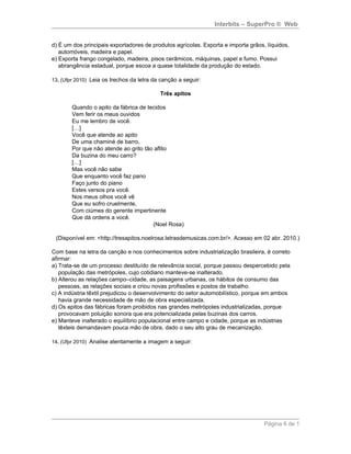 Interbits – SuperPro ® Web


d) É um dos principais exportadores de produtos agrícolas. Exporta e importa grãos, líquidos,
   automóveis, madeira e papel.
e) Exporta frango congelado, madeira, pisos cerâmicos, máquinas, papel e fumo. Possui
   abrangência estadual, porque escoa a quase totalidade da produção do estado.

13. (Ufpr 2010) Leia os trechos da letra da canção a seguir:

                                           Três apitos

        Quando o apito da fábrica de tecidos
        Vem ferir os meus ouvidos
        Eu me lembro de você.
        […]
        Você que atende ao apito
        De uma chaminé de barro,
        Por que não atende ao grito tão aflito
        Da buzina do meu carro?
        […]
        Mas você não sabe
        Que enquanto você faz pano
        Faço junto do piano
        Estes versos pra você.
        Nos meus olhos você vê
        Que eu sofro cruelmente,
        Com ciúmes do gerente impertinente
        Que dá ordens a você.
                                       (Noel Rosa)

 (Disponível em: <http://tresapitos.noelrosa.letrasdemusicas.com.br/>. Acesso em 02 abr. 2010.)

Com base na letra da canção e nos conhecimentos sobre industrialização brasileira, é correto
afirmar:
a) Trata-se de um processo destituído de relevância social, porque passou despercebido pela
   população das metrópoles, cujo cotidiano manteve-se inalterado.
b) Alterou as relações campo–cidade, as paisagens urbanas, os hábitos de consumo das
   pessoas, as relações sociais e criou novas profissões e postos de trabalho.
c) A indústria têxtil prejudicou o desenvolvimento do setor automobilístico, porque em ambos
   havia grande necessidade de mão de obra especializada.
d) Os apitos das fábricas foram proibidos nas grandes metrópoles industrializadas, porque
   provocavam poluição sonora que era potencializada pelas buzinas dos carros.
e) Manteve inalterado o equilíbrio populacional entre campo e cidade, porque as indústrias
   têxteis demandavam pouca mão de obra, dado o seu alto grau de mecanização.

14. (Ufpr 2010) Analise atentamente a imagem a seguir:




                                                                                   Página 6 de 1
 
