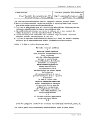 Interbits – SuperPro ® Web


 locais e nacionais.”                                    movimento campesino. 2004. Disponível
                                                                                              em:
       (Fórum Mundial De Soberania Alimentar, 2001,     (http://www.cerai.es/fmra/archivo/rosset2.
               Havana. Declaração... Havana, 2001.)                  pdf.> Acesso em: jul. 2006.)

Com base nos conhecimentos sobre soberania e segurança alimentar, é correto afirmar:
a) Ambos os conceitos remetem a ações que protegem as populações tradicionais, tornando
   seus países independentes na produção de alimentos.
b) O conceito de soberania alimentar tem como horizonte a liberdade e a autonomia dos povos
   tradicionais na gestão dos territórios e de sua produção agrícola.
c) A procedência dos alimentos e a sua maneira de produção são os focos principais das
   políticas de segurança alimentar dos Estados Unidos da América.
d) Os dois conceitos podem ser tomados como sinônimos, porque favorecem a soberania
   econômica, política e cultural dos povos de cada país.
e) O conceito de segurança alimentar tem como pressuposto a defesa dos pequenos e médios
   produtores, e o de soberania alimentar enfatiza a defesa dos grandes produtores.

16. (Ufpr 2010) Leia os excertos do poema a seguir:

                                 As mudas romperam o silêncio
                                                  I
                                   Havia um silêncio sepulcral
                            sobre dezoito mil hectares roubados dos
                                         povos tupi-guarani
                                sobre dez mil famílias quilombolas
                                    expulsas de seus territórios
                              sobre milhões de litros de herbicidas
                                    derramados nas plantações
                                  Havia um silêncio promíscuo
                                     sobre o cloro utilizado no
                                     branqueamento do papel
                             a produzir toxinas que agridem plantas,
                                          bichos e gentes
                              sobre o desaparecimento de mais de
                           quatrocentas espécies de aves e quarenta
                                           de mamíferos
                                     do norte do Espírito Santo
                                Havia um silêncio intransponível
                               sobre a natureza de uma planta que
                                 consome trinta litros de água-dia
                                  e não dá flores nem sementes
                                sobre uma plantação que produzia
                             bilhões e mais bilhões de dólares para
                                      meia dúzia de senhores
                                                [...]
                             Por fim havia um imenso deserto verde
                                    em concerto com o silêncio.
                                                […]

  (Fonte: Via Campesina. O latifúndio dos eucaliptos. Rio Grande do Sul: Pontocom, 2006. p. 5.)

Com base no poema e nos conhecimentos sobre os desertos verdes, é correto afirmar:



                                                                                 Página 8 de 1
 