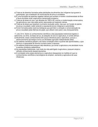 Interbits – SuperPro ® Web


a) Trata-se de desertos formados pelas plantações de alimentos dos indígenas tupi-guarani e
   quilombolas, que inviabilizam as monoculturas de pinus e eucaliptos.
b) É uma formação de espécies vegetais nativas que auxiliam a manter a biodiversidade da flora
   e fauna de áreas onde a agricultura mecanizada prosperou.
c) Trata-se de áreas em que, nas décadas de 1950 e 60, ocorreu a modernização conservadora
   da agricultura e que hoje estão sendo repovoadas por espécies nativas.
d) Trata-se de áreas que resistiram à primeira revolução verde, mas que, em função do plantio
   do pinus e eucalipto, estão isolando e expulsando povos indígenas e quilombolas.
e) Foram formados pelas reservas biológicas que permitem a extração e comercialização de
   pinus e eucalipto pelas fábricas de papel, que utilizam cloro para o seu branqueamento.

17. (Ufpr 2010) Sobre os conhecimentos científicos e das populações tradicionais ligados à
astronomia, ao clima, às fases da lua, às estações do ano e à agricultura, é correto afirmar:
a) Atualmente, esses conhecimentos têm pouca relevância para a agricultura, porque o
   desenvolvimento tecnológico tornou as atividades agrícolas independentes deles.
b) Os saberes científicos passam a ter baixa correlação entre si quando são aprofundados, o que
   diminuiu a capacidade de domínio humano sobre a natureza.
c) Os saberes tradicionais possuem alta relevância, por tornar a agricultura uma atividade imune
   a eventos climáticos catastróficos.
d) As populações tradicionais, cujo modo de vida está ligado à agricultura, possuem amplo e
   refinado conhecimento desses elementos.
e) A correlação entre esses elementos e a agricultura desaparece na medida em que os
   conhecimentos científicos e tecnológicos se ampliam, isentando a agricultura de suas
   influências.




                                                                                   Página 9 de 1
 