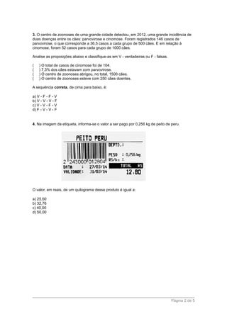 3. O centro de zoonoses de uma grande cidade detectou, em 2012, uma grande incidência de
duas doenças entre os cães: parvovirose e cinomose. Foram registrados 146 casos de
parvovirose, o que corresponde a 36,5 casos a cada grupo de 500 cães. E em relação à
cinomose, foram 52 casos para cada grupo de 1000 cães.
Analise as proposições abaixo e classifique-as em V - verdadeiras ou F - falsas.
( ) O total de casos de cinomose foi de 104.
( ) 7,3% dos cães estavam com parvovirose.
( ) O centro de zoonoses abrigou, no total, 1500 cães.
( ) O centro de zoonoses esteve com 250 cães doentes.
A sequência correta, de cima para baixo, é:
a) V - F - F - V
b) V - V - V - F
c) V - V - F - V
d) F - V - V - F
4. Na imagem da etiqueta, informa-se o valor a ser pago por 0,256 kg de peito de peru.
O valor, em reais, de um quilograma desse produto é igual a:
a) 25,60
b) 32,76
c) 40,00
d) 50,00
Página 2 de 5
 