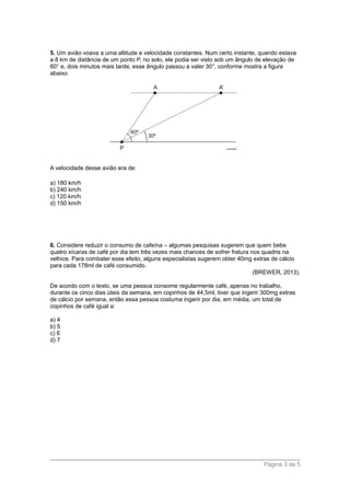 5. Um avião voava a uma altitude e velocidade constantes. Num certo instante, quando estava
a 8 km de distância de um ponto P, no solo, ele podia ser visto sob um ângulo de elevação de
60° e, dois minutos mais tarde, esse ângulo passou a valer 30°, conforme mostra a figura
abaixo.
A velocidade desse avião era de:
a) 180 km/h
b) 240 km/h
c) 120 km/h
d) 150 km/h
6. Considere reduzir o consumo de cafeína – algumas pesquisas sugerem que quem bebe
quatro xícaras de café por dia tem três vezes mais chances de sofrer fratura nos quadris na
velhice. Para combater esse efeito, alguns especialistas sugerem obter 40mg extras de cálcio
para cada 178ml de café consumido.
(BREWER, 2013).
De acordo com o texto, se uma pessoa consome regularmente café, apenas no trabalho,
durante os cinco dias úteis da semana, em copinhos de 44,5ml, tiver que ingerir 300mg extras
de cálcio por semana, então essa pessoa costuma ingerir por dia, em média, um total de
copinhos de café igual a:
a) 4
b) 5
c) 6
d) 7
Página 3 de 5
 