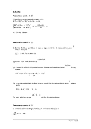 Gabarito:
Resposta da questão 1: [D]
Somando os percentuais indicados em cinza:
9,1% + 13,5% + 18,5% + 5,5% = 46,6%.
557 milhões 100% 557 46,6
x
x milhões 46,6% 100
x 259,562 milhões.
 → ×
⇒ = ⇒
→
=
Resposta da questão 2: [A]
[I] Correta. De fato, a quantidade de água no lago, em milhões de metros cúbicos, após
4
horas, é dada por
2
C(4) 2 4 12 4 110 30.= − × − × + =
[II] Correta. Com efeito, tem-se que
C(0) 110.=
[III] Correta. Os técnicos só poderão iniciar o conserto da rachadura quando
C(t) 0,=
ou seja,
quando
2
2t 12t 110 0 2 (t 5) (t 11) 0
t 5 h.
− − + = ⇔ − × − × + =
⇒ =
[IV] Incorreta. A quantidade de água no lago, em milhões de metros cúbicos, após
3
horas, é
igual a
2
C(3) 2 3 12 3 110 56.= − × − × + =
Por outro lado, tem-se que
0,5 110 55× =
milhões de metros cúbicos.
Resposta da questão 3: [C]
O centro de zoonoses abrigou, no total, um número de cães igual a
146
500 2.000.
36,5
× =
Página 4 de 5
 