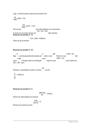 Logo, o número total de casos de cinomose foi de
52
2000 104.
1000
× =
Tem-se que
146
100% 7,3%
2000
× =
dos cães estavam com parvovirose.
O centro de zoonoses esteve com
146 104 250+ =
cães doentes.
Resposta da questão 4: [D]
Preço do kg do produto:
12,8 : 0,256 R$50,00.=
Resposta da questão 5: [B]
Seja
P'
o pé da perpendicular baixada de
P
sobre a reta
AA'.
suuur
É fácil ver que
µP'AP 60 .= °
Daí,
como
µP'AP
é ângulo externo do triângulo
AA'P
segue-se que
¶AA 'P 30 ,= °
o que implica em
AA' AP 8km.= =
Portanto, a velocidade do avião no trecho
AA '
era de
8
240km h.
2
60
=
Resposta da questão 6: [C]
Volume de café ingerido por semana:
300 178
1,335mL.
40
×
=
Número de copinhos por dia:
1335
6.
44,5 5
=
×
Página 5 de 5
 