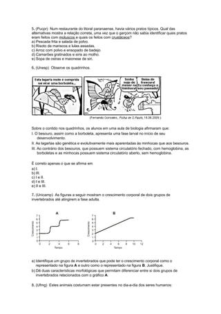 5. (Pucpr) Num restaurante do litoral paranaense, havia vários pratos típicos. Qual das
alternativas mostra a relação correta, uma vez que o garçom não sabia identificar quais pratos
eram feitos com moluscos e quais os feitos com crustáceos?
a) Pescada frita e salada de polvo.
b) Risoto de mariscos e lulas assadas.
c) Arroz com polvo e ensopado de badejo.
d) Camarões gratinados e siris ao molho.
e) Sopa de ostras e maionese de siri.
6. (Unesp) Observe os quadrinhos.
Sobre o contido nos quadrinhos, os alunos em uma aula de biologia afirmaram que:
I. O besouro, assim como a borboleta, apresenta uma fase larval no início de seu
desenvolvimento.
II. As lagartas são genética e evolutivamente mais aparentadas às minhocas que aos besouros.
III. Ao contrário dos besouros, que possuem sistema circulatório fechado, com hemoglobina, as
borboletas e as minhocas possuem sistema circulatório aberto, sem hemoglobina.
É correto apenas o que se afirma em
a) I.
b) III.
c) I e II.
d) I e III.
e) II e III.
7. (Unicamp) As figuras a seguir mostram o crescimento corporal de dois grupos de
invertebrados até atingirem a fase adulta.
a) Identifique um grupo de invertebrados que pode ter o crescimento corporal como o
representado na figura A e outro como o representado na figura B. Justifique.
b) Dê duas características morfológicas que permitam diferenciar entre si dois grupos de
invertebrados relacionados com o gráfico A.
8. (Ufmg) Estes animais costumam estar presentes no dia-a-dia dos seres humanos:
 