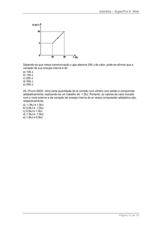 Interbits – SuperPro ® Web
Página 10 de 19
Sabendo-se que nessa transformação o gás absorve 250 J de calor, pode-se afirmar que a
variação de sua energia interna é de
a) 100 J.
b) 150 J.
c) 250 J.
d) 350 J.
e) 400 J.
25. (Pucrs 2003) Uma certa quantidade de ar contido num cilindro com pistão é comprimida
adiabaticamente, realizando-se um trabalho de -1,5kJ. Portanto, os valores do calor trocado
com o meio externo e da variação de energia interna do ar nessa compressão adiabática são,
respectivamente,
a) -1,5kJ e 1,5kJ.
b) 0,0kJ e -1,5kJ.
c) 0,0kJ e 1,5kJ.
d) 1,5kJ e -1,5kJ.
e) 1,5kJ e 0,0kJ.
 