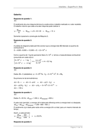 Interbits – SuperPro ® Web
Página 11 de 19
Gabarito:
Resposta da questão 1:
[C]
O rendimento de uma máquina térmica é a razão entre o trabalho realizado e o calor recebido.
O trabalho máximo que cada uma das máquinas pode realizar é:
máx
máx máx
W
W Q 0,5 20 W 10 J.
Q
η η= ⇒ = = ⋅ ⇒ =
Somente é possível a construção da Máquina 3.
Resposta da questão 2:
[B]
A análise do diagrama dado permite concluir que a energia total (E) liberada na queima do
combustível é
4
E 4.000 8.000 12.000 E 1,2 10 J.= + ⇒ ⇒ = ×
Como a queima de 1 kg de querosene libera 4
6 10 J,× temos a massa m desse combustível
consumido em cada ciclo é:
4 4
44
6 10 J 1 kg 1,2 10
m m 0,2 kg.
6 101,2 10 J m kg
 × → ×
= ⇒ =
×× →
Resposta da questão 3:
[C]
Dados: Q = 0 (adiabática); 6
p 5 10 Pa;= × 5 3
0V 2 10 m ;−
= × V = 2V0.
Da primeira lei da termodinâmica:
( )
( )
0
6 5
0 0 0
U Q U 0 p V U p V V
U p 2V V U pV 5 10 2 10
U 100 J.
Δ τ Δ Δ Δ
Δ Δ
Δ
−
= − ⇒ = − ⇒ = − − ⇒
= − − ⇒ = − = − × × × ⇒
= −
Resposta da questão 4:
[C]
Dados: f = 20 Hz; totalE∆ = 1.200 J; dissipadaE∆ = 800 J.
A cada ciclo (período), a energia útil é dada pela diferença entre a energia total e a dissipada.
útil total dissipadaE E E 1.200 800 400 J.Δ Δ Δ= − = − =
O rendimento (η) é dado pela razão entre a energia útil e a total, para um mesmo intervalo de
tempo.
Assim, a cada período:
útil
total
E 400 1
33,3%.
E 1200 3
Δ
η η
Δ
= = = ⇒ ≅
Resposta da questão 5:
 