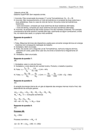 Interbits – SuperPro ® Web
Página 12 de 19
Gabarito oficial: [B]
Gabarito SuperPro®: Sem resposta correta.
I. Incorreta. Pela conservação da energia (1ª Lei da Termodinâmica): Q2 – Q1 = W.
II. Incorreta. Não necessariamente um ciclo termodinâmico é composto de duas isotermas e
duas adiabáticas. Esse é o caso do ciclo de Carnot. Há outros ciclos termodinâmicos
reversíveis:
– Ciclo de Ericsson, composto por duas isotermas de duas isobáricas alternadas;
– Ciclo de Stirling, composto por duas isotermas de duas isométricas alternadas.
III. Incorreta. As temperaturas das fontes quente e fria são mantidas constantes. Por exemplo,
a temperatura da fonte quente é mantida pelo fogo, queimando-se algum combustível; a fonte
fria, na maioria dos casos, é o próprio meio ambiente.
Resposta da questão 6:
[D]
I. Falsa. Máquinas térmicas são dispositivos usados para converter energia térmica em energia
mecânica com consequente realização de trabalho.
II. Verdadeira. Idem enunciado.
III. Falsa. De acordo com a Segunda Lei da Termodinâmica, nenhuma máquina térmica,
operando em ciclos, pode retirar calor de uma fonte e transformá-lo integralmente em
trabalho.
IV. Verdadeira. Idem enunciado.
Resposta da questão 7:
[B]
I. Verdadeira: este é o ciclo de Carnot;
II. Verdadeira: o ciclo descrito tem sentido horário. Portanto; o trabalho é positivo;
III. Falso: Q F
Q
T T 110
0,44 44%
T 70 180
−
η = = = =
+
IV. Falsa. Q F F F F
F
Q Q
Q Q Q Q Q
1 0,44 1 0,56 Q 560J
Q Q 1000 1000
−
η = = − → = − → = → =
Resposta da questão 8:
[C]
A variação da energia interna de um gás só depende das energias internas inicial e final, não
dependendo da evolução gasosa.
acb adb acb ac cbU U Q W W∆ = ∆ → − − adc ad dbQ W W= − −
ac dbW W 0= = → evoluções isométricas
acb cbQ W− adc adQ W= −
100 – 40 = 72 - Wad → Wad = 12cal
Resposta da questão 9:
[C]
Processo AB:
abQ 250J=
Processo isométrico abW 0→ =
abU Q W U 250 0 250J∆ = − → ∆ = − =
 
