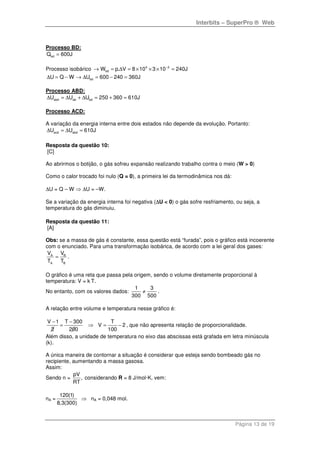 Interbits – SuperPro ® Web
Página 13 de 19
Processo BD:
bdQ 600J=
Processo isobárico 4 3
bdW p. V 8 10 3 10 240J−
→ = ∆ = × × × =
bdU Q W U 600 240 360J∆ = − → ∆ = − =
Processo ABD:
abd ab bdU U U 250 360 610J∆ = ∆ + ∆ = + =
Processo ACD:
A variação da energia interna entre dois estados não depende da evolução. Portanto:
acd abdU U 610J∆ = ∆ =
Resposta da questão 10:
[C]
Ao abrirmos o botijão, o gás sofreu expansão realizando trabalho contra o meio (W > 0)
Como o calor trocado foi nulo (Q = 0), a primeira lei da termodinâmica nos dá:
∆U = Q – W ⇒ ∆U = –W.
Se a variação da energia interna foi negativa (∆U < 0) o gás sofre resfriamento, ou seja, a
temperatura do gás diminuiu.
Resposta da questão 11:
[A]
Obs: se a massa de gás é constante, essa questão está “furada”, pois o gráfico está incoerente
com o enunciado. Para uma transformação isobárica, de acordo com a lei geral dos gases:
A B
A B
V V
T T
= .
O gráfico é uma reta que passa pela origem, sendo o volume diretamente proporcional à
temperatura: V = k T.
No entanto, com os valores dados:
1 3
300 500
≠ .
A relação entre volume e temperatura nesse gráfico é:
V 1 T 300 T
V 2
2 200 100
− −
= ⇒ = − , que não apresenta relação de proporcionalidade.
Além disso, a unidade de temperatura no eixo das abscissas está grafada em letra minúscula
(k).
A única maneira de contornar a situação é considerar que esteja sendo bombeado gás no
recipiente, aumentando a massa gasosa.
Assim:
Sendo n =
pV
,
RT
considerando R = 8 J/mol·K, vem:
nA =
120(1)
8,3(300)
⇒ nA = 0,048 mol.
 