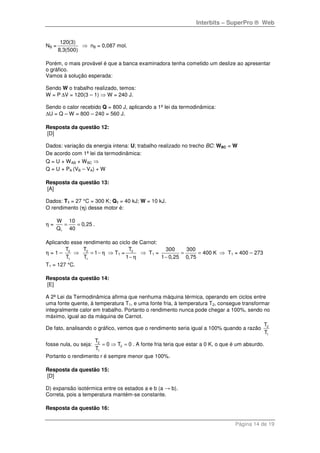 Interbits – SuperPro ® Web
Página 14 de 19
NB =
120(3)
8,3(500)
⇒ nB = 0,087 mol.
Porém, o mais provável é que a banca examinadora tenha cometido um deslize ao apresentar
o gráfico.
Vamos à solução esperada:
Sendo W o trabalho realizado, temos:
W = P ∆V = 120(3 – 1) ⇒ W = 240 J.
Sendo o calor recebido Q = 800 J, aplicando a 1ª lei da termodinâmica:
∆U = Q – W = 800 – 240 = 560 J.
Resposta da questão 12:
[D]
Dados: variação da energia intena: U; trabalho realizado no trecho BC: WBC = W
De acordo com 1ª lei da termodinâmica:
Q = U + WAB + WBC ⇒
Q = U + PA (VB – VA) + W
Resposta da questão 13:
[A]
Dados: T1 = 27 °C = 300 K; Q1 = 40 kJ; W = 10 kJ.
O rendimento (η) desse motor é:
η = = =
1
W 10
0,25
Q 40
.
Aplicando esse rendimento ao ciclo de Carnot:
η = 1 – 2
1
T
T
⇒ = −2
1
T
1
T
η ⇒ T1 =
− η
2T
1
⇒ T1 = = =
−
300 300
400
1 0,25 0,75
K ⇒ T1 = 400 – 273
T1 = 127 °C.
Resposta da questão 14:
[E]
A 2ª Lei da Termodinâmica afirma que nenhuma máquina térmica, operando em ciclos entre
uma fonte quente, à temperatura T1, e uma fonte fria, à temperatura T2, consegue transformar
integralmente calor em trabalho. Portanto o rendimento nunca pode chegar a 100%, sendo no
máximo, igual ao da máquina de Carnot.
De fato, analisando o gráfico, vemos que o rendimento seria igual a 100% quando a razão 2
1
T
T
fosse nula, ou seja: = ⇒ =2
2
1
T
0 T 0
T
. A fonte fria teria que estar a 0 K, o que é um absurdo.
Portanto o rendimento r é sempre menor que 100%.
Resposta da questão 15:
[D]
D) expansão isotérmica entre os estados a e b (a → b).
Correta, pois a temperatura mantém-se constante.
Resposta da questão 16:
 