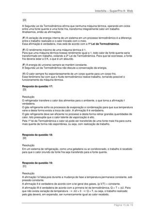 Interbits – SuperPro ® Web
Página 15 de 19
[D]
A Segunda Lei da Termodinâmica afirma que nenhuma máquina térmica, operando em ciclos
entre uma fonte quente e uma fonte fria, transforma integralmente calor em trabalho.
Analisemos, então as afirmações.
(F) A variação da energia interna de um sistema em um processo termodinâmico é a diferença
entre o trabalho realizado e o calor trocado com o meio.
Essa afirmação é verdadeira, mas está de acordo com a 1ª Lei da Termodinâmica.
(F) O rendimento máximo de uma máquina térmica é 1.
Para que uma máquina térmica tivesse rendimento igual a 1, todo calor da fonte quente seria
transformado em trabalho, violando a 2ª Lei da Termodinâmica. Para que tal ocorresse, a fonte
fria deveria estar a 0 K, o que é um absurdo.
(F) A energia do universo sempre se mantém constante.
A Segunda Lei da Termodinâmica não discute a conservação da energia.
(V) O calor sempre flui espontaneamente de um corpo quente para um corpo frio.
Esse fenômeno faz com que o fluido termodinâmico realize trabalho, tornando possível o
funcionamento da máquina térmica.
Resposta da questão 17:
[D]
Resolução
O refrigerador transfere o calor dos alimentos para o ambiente, o que torna a afirmação I
verdadeira.
O gás refrigerante sofre os processos de evaporação e condensação para que sua temperatura
varie e desta forma exista a troca de calor. A afirmação II é verdadeira.
O gás refrigerante deve ser eficiente no processo e desta forma retirar grandes quantidades de
calor. Isto pressupõe que o calor latente de vaporização é alto.
Pela 1ª lei da Termodinâmica o calor só pode ser transferido de uma fonte mais fria para outra
mais quente de forma não espontânea, ou seja, com realização de trabalho.
Resposta da questão 18:
[D]
Resolução
Em um sistema de refrigeração, como uma geladeira ou ar-condicionado, o trabalho é recebido
para que o calor oriundo da fonte fria seja transferido para a fonte quente.
Resposta da questão 19:
[C]
Resolução
A afirmação I é falsa pois durante a mudança de fase a temperatura permanece constante, sob
pressão constante.
A afirmação II é verdadeira de acordo com a lei geral dos gases, (p.V/T) = constante.
A afirmação III é verdadeira de acordo com a primeira lei da termodinâmica, Q = T + ∆U. Para
que não exista variação da temperatura → ∆U = 0 → Q = T, ou seja, o trabalho realizado
pelo gás deverá, em expansão, ser numericamente igual ao calor recebido.
 