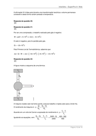 Interbits – SuperPro ® Web
Página 16 de 19
A afirmação IV é falsa pois durante uma transformação isocórica o volume permanece
constante e desta forma variam pressão e temperatura.
Resposta da questão 20:
[D]
Resposta da questão 21:
[D]
Por ser uma compressão, o trabalho realizado pelo gás é negativo:
3 2
W p V 4 10 ( 0,2) 8 10 J= = × × − = − ×Δ
O calor é negativo, pois foi perdido pelo gás.
3
Q 1,8 10 J= − ×
Pela Primeira Lei da Termodinâmica, sabemos que:
( ) ( )3 2 3
U Q W U 1,8 10 8 10 1,0 10 J∆ = − → ∆ = − × − − × = − ×
Resposta da questão 22:
[D]
A figura mostra o esquema de uma térmica:
A máquina recebe calor da fonte quente, executa trabalho e rejeita calor para a fonte fria.
O rendimento da máquina é:
q f
q q
Q QW
Q Q
η
−
= =
Atuando em um ciclo de Carnot a expressão do rendimento é:
q f
q
T T
T
η
−
=
Igualando as equações, vem:
q f q f f
q q
Q Q T T 2400 Q 400 300
Q T 2400 400
− − − −
= → =
 