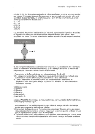 Interbits – SuperPro ® Web
Página 2 de 19
4. (Ufpa 2012) Um técnico de manutenção de máquinas pôs para funcionar um motor térmico
que executa 20 ciclos por segundo. Considerando-se que, em cada ciclo, o motor retira uma
quantidade de calor de 1200 J de uma fonte quente e cede 800 J a uma fonte fria, é correto
afirmar que o rendimento de cada ciclo é
a) 13,3%
b) 23,3%
c) 33,3%
d) 43,3%
e) 53,3%
5. (Ufsm 2012) Na primeira fase da revolução industrial, o processo de exploração do carvão,
na Inglaterra, foi melhorado com a utilização de máquinas a vapor, para retirar a água
acumulada nas minas. Considere uma máquina a vapor representada pelo esquema seguinte:
Q2 é a energia retirada do reservatório de maior temperatura (T2) a cada ciclo. Q1 é a energia
cedida ao reservatório de menor temperatura (T1). W é a energia associada ao trabalho da
máquina sobre a vizinhança. Então, analise as afirmativas:
I. Pela primeira lei da Termodinâmica, em valores absolutos, Q1+Q2 = W.
II. Se o esquema representa uma máquina reversível, o ciclo termodinâmico realizado pela
substância de trabalho é formado por duas isotermas e duas adiabáticas.
III. Como o reservatório de temperatura mais alta perde energia e o reservatório de
temperatura mais baixa ganha energia, T2 diminui e T1 aumenta; por isso o rendimento
diminui com o tempo.
Está(ão) correta(s)
a) apenas I.
b) apenas II.
c) apenas III.
d) apenas I e II.
e) apenas II e III.
6. (Epcar (Afa) 2012) Com relação às máquinas térmicas e a Segunda Lei da Termodinâmica,
analise as proposições a seguir.
I. Máquinas térmicas são dispositivos usados para converter energia mecânica em energia
térmica com consequente realização de trabalho.
II. O enunciado da Segunda Lei da Termodinâmica, proposto por Clausius, afirma que o calor
não passa espontaneamente de um corpo frio para um corpo mais quente, a não ser forçado
por um agente externo como é o caso do refrigerador.
III. É possível construir uma máquina térmica que, operando em transformações cíclicas, tenha
como único efeito transformar completamente em trabalho a energia térmica de uma fonte
quente.
 