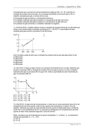 Interbits – SuperPro ® Web
Página 5 de 19
Considerando que a primeira lei da termodinâmica é dada por ÄU = Q - W, onde ÄU é a
variação da energia interna do gás, Q é a energia transferida na forma de calor e W é o
trabalho realizado pelo gás, é correto afirmar que:
a) A pressão do gás aumentou e a temperatura diminuiu.
b) O trabalho realizado pelo gás foi positivo e a temperatura do gás não variou.
c) O trabalho realizado pelo gás foi positivo e a temperatura do gás diminuiu.
d) A pressão do gás aumentou e o trabalho realizado foi negativo.
11. (Unemat 2010) O gráfico abaixo mostra a variação da energia interna de um gás ideal que
sofreu uma transformação à pressão constante de P = 120 N/m
2
. A quantidade de calor
recebida pelo gás durante o processo foi de 800 joules.
Com os dados, pode-se dizer que a variação da energia interna que este gás sofreu foi de:
a) 560 joules.
b) 260 joules.
c) 300 joules.
d) 480 joules.
e) 580 joules.
12. (Ufv 2010) A figura a seguir ilustra um processo termodinâmico em um gás. Sabendo que
durante o processo ABC a variação da energia interna do gás foi igual a U e que o trabalho
realizado pelo gás no processo BC foi igual a W, então a quantidade de calor transferida ao
gás no processo ABC foi:
a) U + VA (PA – PC) + W
b) U + PA (VB – VA) − W
c) U + VC (PA – PC) + W
d) U + PA (VB – VA) + W
13. (Ufal 2010) A cada ciclo de funcionamento, o motor de um certo automóvel retira 40 kJ do
compartimento da fonte quente, onde se dá a queima do combustível, e realiza 10 kJ de
trabalho. Sabendo que parte do calor retirado da fonte quente é dispensado para o ambiente
(fonte fria) a uma temperatura de 27 ºC, qual seria a temperatura no compartimento da fonte
quente se esse motor operasse segundo o ciclo de Carnot?
Dado: considere que as temperaturas em graus centígrados, TC, e Kelvin, TK, se relacionam
através da expressão TC = TK − 273.
a) 127 ºC
b) 177 ºC
 