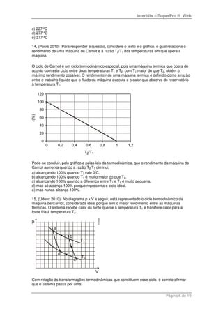 Interbits – SuperPro ® Web
Página 6 de 19
c) 227 ºC
d) 277 ºC
e) 377 ºC
14. (Pucrs 2010) Para responder a questão, considere o texto e o gráfico, o qual relaciona o
rendimento de uma máquina de Carnot e a razão T2/T1 das temperaturas em que opera a
máquina.
O ciclo de Carnot é um ciclo termodinâmico especial, pois uma máquina térmica que opera de
acordo com este ciclo entre duas temperaturas T1 e T2, com T1 maior do que T2, obtém o
máximo rendimento possível. O rendimento r de uma máquina térmica é definido como a razão
entre o trabalho líquido que o fluido da máquina executa e o calor que absorve do reservatório
à temperatura T1.
Pode-se concluir, pelo gráfico e pelas leis da termodinâmica, que o rendimento da máquina de
Carnot aumenta quando a razão T2/T1 diminui,
a) alcançando 100% quando T2 vale 0
º
C.
b) alcançando 100% quando T1 é muito maior do que T2.
c) alcançando 100% quando a diferença entre T1 e T2 é muito pequena.
d) mas só alcança 100% porque representa o ciclo ideal.
e) mas nunca alcança 100%.
15. (Udesc 2010) No diagrama p x V a seguir, está representado o ciclo termodinâmico da
máquina de Carnot, considerada ideal porque tem o maior rendimento entre as máquinas
térmicas. O sistema recebe calor da fonte quente à temperatura T1 e transfere calor para a
fonte fria à temperatura T2.
Com relação às transformações termodinâmicas que constituem esse ciclo, é correto afirmar
que o sistema passa por uma:
 