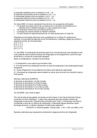 Interbits – SuperPro ® Web
Página 7 de 19
a) expansão adiabática entre os estados b e d (b → d).
b) expansão isovolumética entre os estados b e c (b → c).
c) compressão isobárica entre os estados c e d (c → d).
d) expansão isotérmica entre os estados a e b (a → b).
e) compressão isotérmica entre os estados d e a (d → a).
16. (Uece 2009) Um aluno, estudando física térmica, fez as seguintes afirmações:
( ) A variação da energia interna de um sistema em um processo termodinâmico é a
diferença entre o trabalho realizado e o calor trocado com o meio.
( ) O rendimento máximo de uma máquina térmica é 1.
( ) A energia do universo sempre se mantém constante.
( ) O calor sempre flui espontaneamente de um corpo quente para um corpo frio.
Classifique as afirmações anteriores como verdadeiras (V) ou falsas (F), baseando-se,
somente, no enunciado da Segunda Lei da Termodinâmica, e assinale a opção que contém a
sequência correta, de cima para baixo.
a) V, F, V, F
b) V, F, V, V
c) F, V, V, F
d) F, F, F, V
17. (Uel 2009) A conservação de alimentos pelo frio é uma das técnicas mais utilizadas no dia
a dia, podendo ocorrer pelos processos de refrigeração ou de congelamento, conforme o tipo
de alimento e o tempo de conservação desejado.
Sobre os refrigeradores, considere as afirmativas.
I - O refrigerador é uma máquina que transfere calor.
II - O funcionamento do refrigerador envolve os ciclos de evaporação e de condensação do gás
refrigerante.
III - O gás refrigerante é uma substância com baixo calor latente de vaporização.
IV - O processo de refrigeração realiza trabalho ao retirar calor da fonte fria e transferi-lo para a
fonte quente.
Assinale a alternativa CORRETA.
a) Somente as afirmativas I e II são corretas.
b) Somente as afirmativas I e III são corretas.
c) Somente as afirmativas III e IV são corretas.
d) Somente as afirmativas I, II e IV são corretas.
e) Somente as afirmativas II, III e IV são corretas.
18. (Uel 2009) Leia o texto a seguir.
"Por trás de toda cerveja gelada, há sempre um bom freezer. E por trás de todo bom freezer,
há sempre um bom compressor - a peça mais importante para que qualquer sistema de
refrigeração funcione bem. Popularmente conhecido como 'motor', o compressor hermético é
considerado a alma de um sistema de refrigeração. A fabricação desses aparelhos requer
tecnologia de ponta, e o Brasil é destaque mundial nesse segmento".
(KUGLER, H. Eficiência gelada. "Ciência Hoje". v. 42, n. 252. set. 2008. p. 46.)
Assinale a alternativa que representa corretamente o diagrama de fluxo do refrigerador.
 
