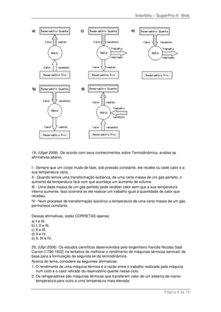 Interbits – SuperPro ® Web
Página 8 de 19
19. (Ufpel 2008) De acordo com seus conhecimentos sobre Termodinâmica, analise as
afirmativas abaixo.
I - Sempre que um corpo muda de fase, sob pressão constante, ele recebe ou cede calor e a
sua temperatura varia.
II - Quando temos uma transformação isobárica, de uma certa massa de um gás perfeito, o
aumento da temperatura fará com que aconteça um aumento de volume.
III - Uma dada massa de um gás perfeito pode receber calor sem que a sua temperatura
interna aumente. Isso ocorrerá se ele realizar um trabalho igual à quantidade de calor que
recebeu.
IV - Num processo de transformação isocórico a temperatura de uma certa massa de um gás
permanece constante.
Dessas afirmativas, estão CORRETAS apenas
a) I e III.
b) I, II e III.
c) II e III.
d) II e IV.
e) II, III e IV.
20. (Ufpr 2008) Os estudos científicos desenvolvidos pelo engenheiro francês Nicolas Sadi
Carnot (1796-1832) na tentativa de melhorar o rendimento de máquinas térmicas serviram de
base para a formulação da segunda lei da termodinâmica.
Acerca do tema, considere as seguintes afirmativas:
1. O rendimento de uma máquina térmica é a razão entre o trabalho realizado pela máquina
num ciclo e o calor retirado do reservatório quente nesse ciclo.
2. Os refrigeradores são máquinas térmicas que transferem calor de um sistema de menor
temperatura para outro a uma temperatura mais elevada.
 