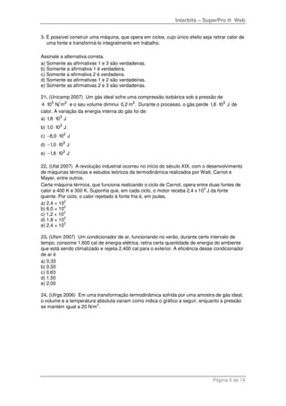 Interbits – SuperPro ® Web
Página 9 de 19
3. É possível construir uma máquina, que opera em ciclos, cujo único efeito seja retirar calor de
uma fonte e transformá-lo integralmente em trabalho.
Assinale a alternativa correta.
a) Somente as afirmativas 1 e 3 são verdadeiras.
b) Somente a afirmativa 1 é verdadeira.
c) Somente a afirmativa 2 é verdadeira.
d) Somente as afirmativas 1 e 2 são verdadeiras.
e) Somente as afirmativas 2 e 3 são verdadeiras.
21. (Unicamp 2007) Um gás ideal sofre uma compressão isobárica sob a pressão de
3 2
4 10 N m⋅ e o seu volume diminui 3
0,2 m . Durante o processo, o gás perde 3
1,8 10 J⋅ de
calor. A variação da energia interna do gás foi de:
a) 3
1,8 10 J⋅
b) 3
1,0 10 J⋅
c) 2
8,0 10 J− ⋅
d) 3
1,0 10 J− ⋅
e) 3
1,8 10 J− ⋅
22. (Ufal 2007) A revolução industrial ocorreu no início do século XIX, com o desenvolvimento
de máquinas térmicas e estudos teóricos da termodinâmica realizados por Watt, Carnot e
Mayer, entre outros.
Certa máquina térmica, que funciona realizando o ciclo de Carnot, opera entre duas fontes de
calor a 400 K e 300 K. Suponha que, em cada ciclo, o motor receba 2,4 x 10
3
J da fonte
quente. Por ciclo, o calor rejeitado à fonte fria é, em joules,
a) 2,4 × 10
2
b) 6,0 × 10
2
c) 1,2 × 10
3
d) 1,8 × 10
3
e) 2,4 × 10
3
23. (Ufsm 2007) Um condicionador de ar, funcionando no verão, durante certo intervalo de
tempo, consome 1.600 cal de energia elétrica, retira certa quantidade de energia do ambiente
que está sendo climatizado e rejeita 2.400 cal para o exterior. A eficiência desse condicionador
de ar é
a) 0,33
b) 0,50
c) 0,63
d) 1,50
e) 2,00
24. (Ufrgs 2006) Em uma transformação termodinâmica sofrida por uma amostra de gás ideal,
o volume e a temperatura absoluta variam como indica o gráfico a seguir, enquanto a pressão
se mantém igual a 20 N/m
2
.
 