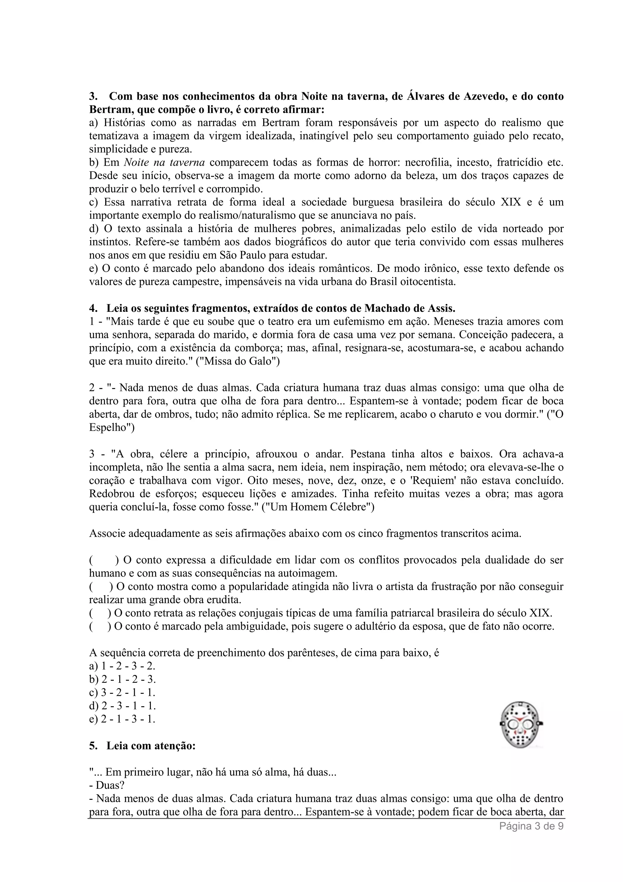 Página 3 de 9
3. Com base nos conhecimentos da obra Noite na taverna, de Álvares de Azevedo, e do conto
Bertram, que compõe o livro, é correto afirmar:
a) Histórias como as narradas em Bertram foram responsáveis por um aspecto do realismo que
tematizava a imagem da virgem idealizada, inatingível pelo seu comportamento guiado pelo recato,
simplicidade e pureza.
b) Em Noite na taverna comparecem todas as formas de horror: necrofilia, incesto, fratricídio etc.
Desde seu início, observa-se a imagem da morte como adorno da beleza, um dos traços capazes de
produzir o belo terrível e corrompido.
c) Essa narrativa retrata de forma ideal a sociedade burguesa brasileira do século XIX e é um
importante exemplo do realismo/naturalismo que se anunciava no país.
d) O texto assinala a história de mulheres pobres, animalizadas pelo estilo de vida norteado por
instintos. Refere-se também aos dados biográficos do autor que teria convivido com essas mulheres
nos anos em que residiu em São Paulo para estudar.
e) O conto é marcado pelo abandono dos ideais românticos. De modo irônico, esse texto defende os
valores de pureza campestre, impensáveis na vida urbana do Brasil oitocentista.
4. Leia os seguintes fragmentos, extraídos de contos de Machado de Assis.
1 - "Mais tarde é que eu soube que o teatro era um eufemismo em ação. Meneses trazia amores com
uma senhora, separada do marido, e dormia fora de casa uma vez por semana. Conceição padecera, a
princípio, com a existência da comborça; mas, afinal, resignara-se, acostumara-se, e acabou achando
que era muito direito." ("Missa do Galo")
2 - "- Nada menos de duas almas. Cada criatura humana traz duas almas consigo: uma que olha de
dentro para fora, outra que olha de fora para dentro... Espantem-se à vontade; podem ficar de boca
aberta, dar de ombros, tudo; não admito réplica. Se me replicarem, acabo o charuto e vou dormir." ("O
Espelho")
3 - "A obra, célere a princípio, afrouxou o andar. Pestana tinha altos e baixos. Ora achava-a
incompleta, não lhe sentia a alma sacra, nem ideia, nem inspiração, nem método; ora elevava-se-lhe o
coração e trabalhava com vigor. Oito meses, nove, dez, onze, e o 'Requiem' não estava concluído.
Redobrou de esforços; esqueceu lições e amizades. Tinha refeito muitas vezes a obra; mas agora
queria concluí-la, fosse como fosse." ("Um Homem Célebre")
Associe adequadamente as seis afirmações abaixo com os cinco fragmentos transcritos acima.
( ) O conto expressa a dificuldade em lidar com os conflitos provocados pela dualidade do ser
humano e com as suas consequências na autoimagem.
( ) O conto mostra como a popularidade atingida não livra o artista da frustração por não conseguir
realizar uma grande obra erudita.
( ) O conto retrata as relações conjugais típicas de uma família patriarcal brasileira do século XIX.
( ) O conto é marcado pela ambiguidade, pois sugere o adultério da esposa, que de fato não ocorre.
A sequência correta de preenchimento dos parênteses, de cima para baixo, é
a) 1 - 2 - 3 - 2.
b) 2 - 1 - 2 - 3.
c) 3 - 2 - 1 - 1.
d) 2 - 3 - 1 - 1.
e) 2 - 1 - 3 - 1.
5. Leia com atenção:
"... Em primeiro lugar, não há uma só alma, há duas...
- Duas?
- Nada menos de duas almas. Cada criatura humana traz duas almas consigo: uma que olha de dentro
para fora, outra que olha de fora para dentro... Espantem-se à vontade; podem ficar de boca aberta, dar
 