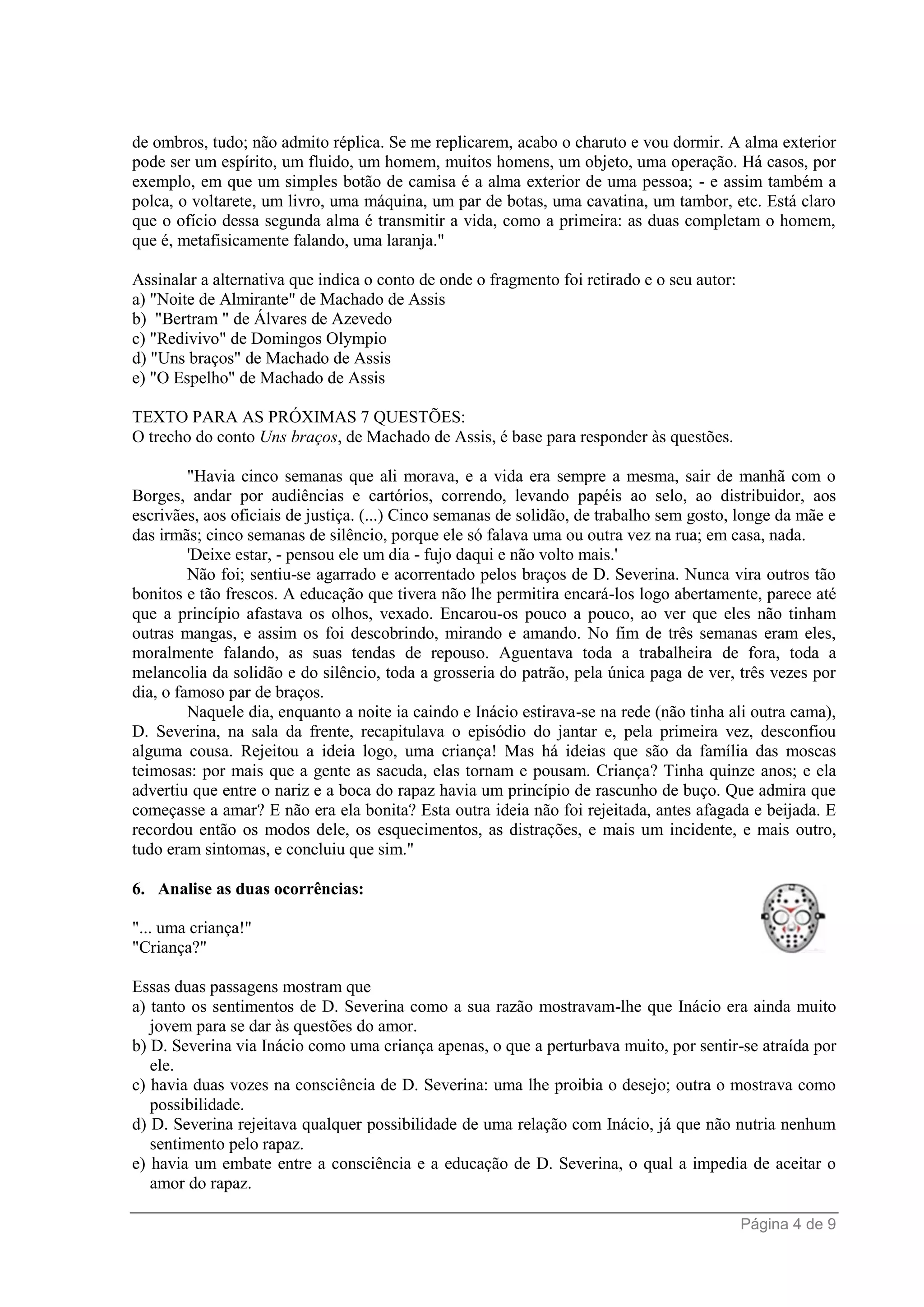 Página 4 de 9
de ombros, tudo; não admito réplica. Se me replicarem, acabo o charuto e vou dormir. A alma exterior
pode ser um espírito, um fluido, um homem, muitos homens, um objeto, uma operação. Há casos, por
exemplo, em que um simples botão de camisa é a alma exterior de uma pessoa; - e assim também a
polca, o voltarete, um livro, uma máquina, um par de botas, uma cavatina, um tambor, etc. Está claro
que o ofício dessa segunda alma é transmitir a vida, como a primeira: as duas completam o homem,
que é, metafisicamente falando, uma laranja."
Assinalar a alternativa que indica o conto de onde o fragmento foi retirado e o seu autor:
a) "Noite de Almirante" de Machado de Assis
b) "Bertram " de Álvares de Azevedo
c) "Redivivo" de Domingos Olympio
d) "Uns braços" de Machado de Assis
e) "O Espelho" de Machado de Assis
TEXTO PARA AS PRÓXIMAS 7 QUESTÕES:
O trecho do conto Uns braços, de Machado de Assis, é base para responder às questões.
"Havia cinco semanas que ali morava, e a vida era sempre a mesma, sair de manhã com o
Borges, andar por audiências e cartórios, correndo, levando papéis ao selo, ao distribuidor, aos
escrivães, aos oficiais de justiça. (...) Cinco semanas de solidão, de trabalho sem gosto, longe da mãe e
das irmãs; cinco semanas de silêncio, porque ele só falava uma ou outra vez na rua; em casa, nada.
'Deixe estar, - pensou ele um dia - fujo daqui e não volto mais.'
Não foi; sentiu-se agarrado e acorrentado pelos braços de D. Severina. Nunca vira outros tão
bonitos e tão frescos. A educação que tivera não lhe permitira encará-los logo abertamente, parece até
que a princípio afastava os olhos, vexado. Encarou-os pouco a pouco, ao ver que eles não tinham
outras mangas, e assim os foi descobrindo, mirando e amando. No fim de três semanas eram eles,
moralmente falando, as suas tendas de repouso. Aguentava toda a trabalheira de fora, toda a
melancolia da solidão e do silêncio, toda a grosseria do patrão, pela única paga de ver, três vezes por
dia, o famoso par de braços.
Naquele dia, enquanto a noite ia caindo e Inácio estirava-se na rede (não tinha ali outra cama),
D. Severina, na sala da frente, recapitulava o episódio do jantar e, pela primeira vez, desconfiou
alguma cousa. Rejeitou a ideia logo, uma criança! Mas há ideias que são da família das moscas
teimosas: por mais que a gente as sacuda, elas tornam e pousam. Criança? Tinha quinze anos; e ela
advertiu que entre o nariz e a boca do rapaz havia um princípio de rascunho de buço. Que admira que
começasse a amar? E não era ela bonita? Esta outra ideia não foi rejeitada, antes afagada e beijada. E
recordou então os modos dele, os esquecimentos, as distrações, e mais um incidente, e mais outro,
tudo eram sintomas, e concluiu que sim."
6. Analise as duas ocorrências:
"... uma criança!"
"Criança?"
Essas duas passagens mostram que
a) tanto os sentimentos de D. Severina como a sua razão mostravam-lhe que Inácio era ainda muito
jovem para se dar às questões do amor.
b) D. Severina via Inácio como uma criança apenas, o que a perturbava muito, por sentir-se atraída por
ele.
c) havia duas vozes na consciência de D. Severina: uma lhe proibia o desejo; outra o mostrava como
possibilidade.
d) D. Severina rejeitava qualquer possibilidade de uma relação com Inácio, já que não nutria nenhum
sentimento pelo rapaz.
e) havia um embate entre a consciência e a educação de D. Severina, o qual a impedia de aceitar o
amor do rapaz.
 