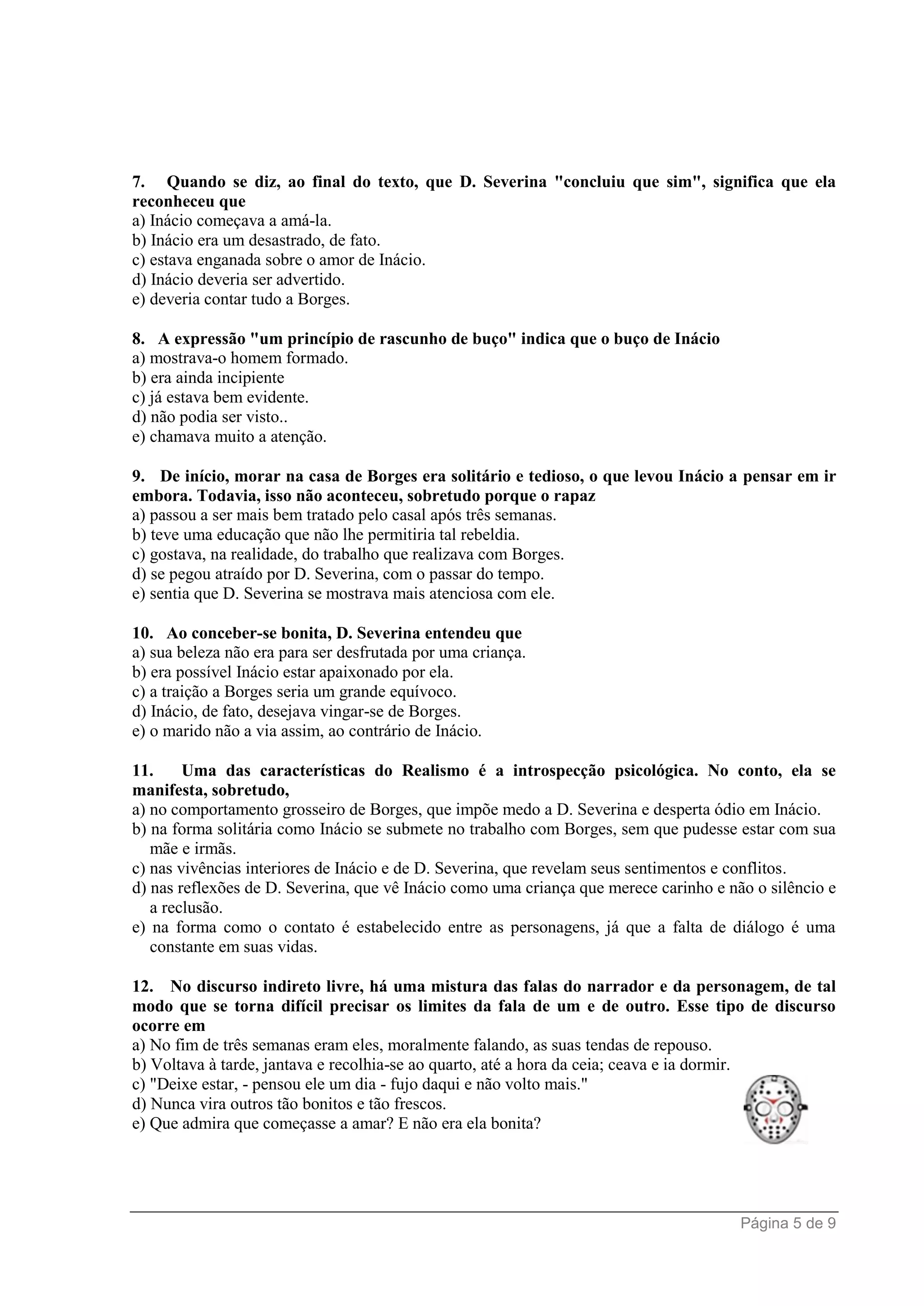Página 5 de 9
7. Quando se diz, ao final do texto, que D. Severina "concluiu que sim", significa que ela
reconheceu que
a) Inácio começava a amá-la.
b) Inácio era um desastrado, de fato.
c) estava enganada sobre o amor de Inácio.
d) Inácio deveria ser advertido.
e) deveria contar tudo a Borges.
8. A expressão "um princípio de rascunho de buço" indica que o buço de Inácio
a) mostrava-o homem formado.
b) era ainda incipiente
c) já estava bem evidente.
d) não podia ser visto..
e) chamava muito a atenção.
9. De início, morar na casa de Borges era solitário e tedioso, o que levou Inácio a pensar em ir
embora. Todavia, isso não aconteceu, sobretudo porque o rapaz
a) passou a ser mais bem tratado pelo casal após três semanas.
b) teve uma educação que não lhe permitiria tal rebeldia.
c) gostava, na realidade, do trabalho que realizava com Borges.
d) se pegou atraído por D. Severina, com o passar do tempo.
e) sentia que D. Severina se mostrava mais atenciosa com ele.
10. Ao conceber-se bonita, D. Severina entendeu que
a) sua beleza não era para ser desfrutada por uma criança.
b) era possível Inácio estar apaixonado por ela.
c) a traição a Borges seria um grande equívoco.
d) Inácio, de fato, desejava vingar-se de Borges.
e) o marido não a via assim, ao contrário de Inácio.
11. Uma das características do Realismo é a introspecção psicológica. No conto, ela se
manifesta, sobretudo,
a) no comportamento grosseiro de Borges, que impõe medo a D. Severina e desperta ódio em Inácio.
b) na forma solitária como Inácio se submete no trabalho com Borges, sem que pudesse estar com sua
mãe e irmãs.
c) nas vivências interiores de Inácio e de D. Severina, que revelam seus sentimentos e conflitos.
d) nas reflexões de D. Severina, que vê Inácio como uma criança que merece carinho e não o silêncio e
a reclusão.
e) na forma como o contato é estabelecido entre as personagens, já que a falta de diálogo é uma
constante em suas vidas.
12. No discurso indireto livre, há uma mistura das falas do narrador e da personagem, de tal
modo que se torna difícil precisar os limites da fala de um e de outro. Esse tipo de discurso
ocorre em
a) No fim de três semanas eram eles, moralmente falando, as suas tendas de repouso.
b) Voltava à tarde, jantava e recolhia-se ao quarto, até a hora da ceia; ceava e ia dormir.
c) "Deixe estar, - pensou ele um dia - fujo daqui e não volto mais."
d) Nunca vira outros tão bonitos e tão frescos.
e) Que admira que começasse a amar? E não era ela bonita?
 
