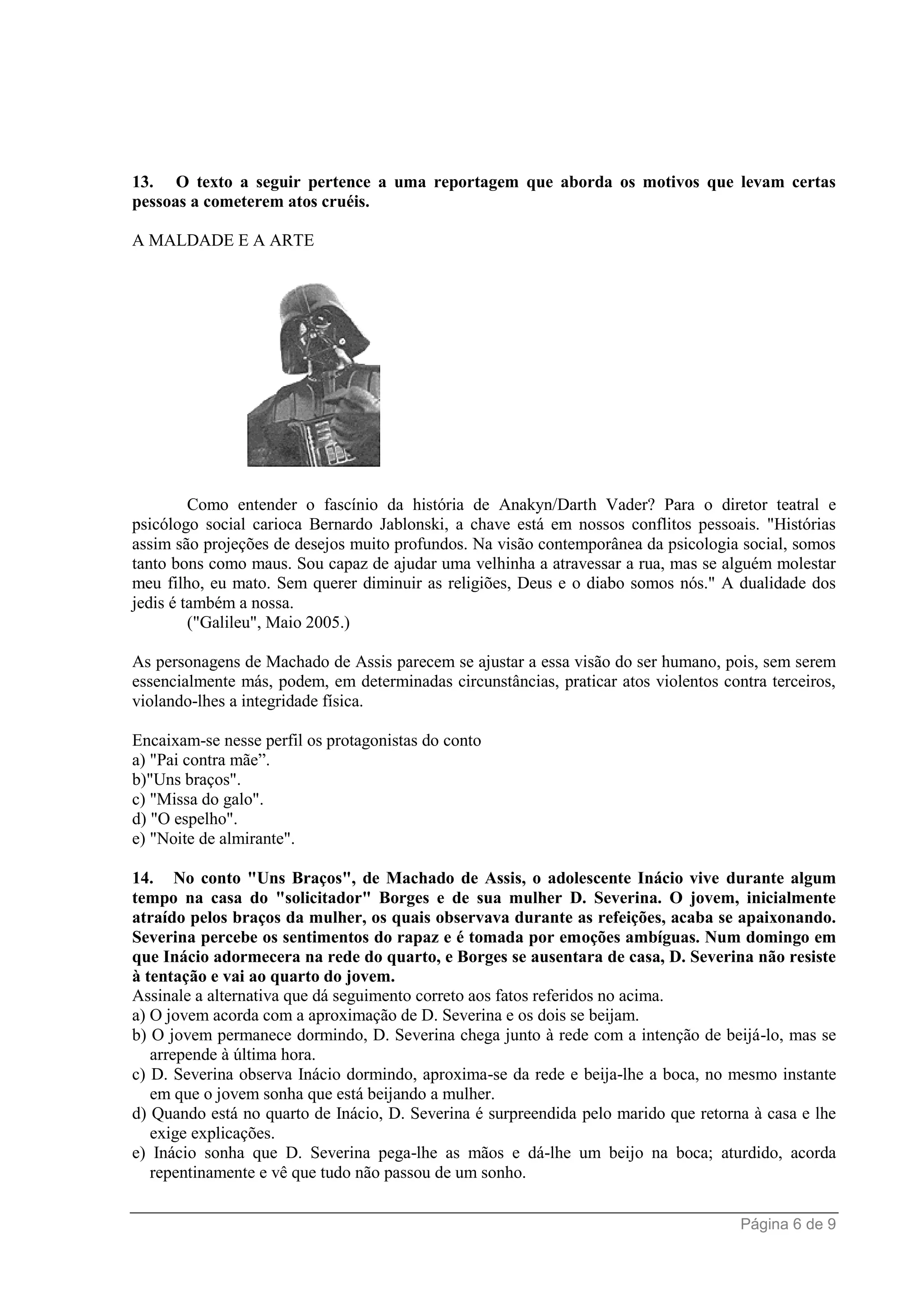 Página 6 de 9
13. O texto a seguir pertence a uma reportagem que aborda os motivos que levam certas
pessoas a cometerem atos cruéis.
A MALDADE E A ARTE
Como entender o fascínio da história de Anakyn/Darth Vader? Para o diretor teatral e
psicólogo social carioca Bernardo Jablonski, a chave está em nossos conflitos pessoais. "Histórias
assim são projeções de desejos muito profundos. Na visão contemporânea da psicologia social, somos
tanto bons como maus. Sou capaz de ajudar uma velhinha a atravessar a rua, mas se alguém molestar
meu filho, eu mato. Sem querer diminuir as religiões, Deus e o diabo somos nós." A dualidade dos
jedis é também a nossa.
("Galileu", Maio 2005.)
As personagens de Machado de Assis parecem se ajustar a essa visão do ser humano, pois, sem serem
essencialmente más, podem, em determinadas circunstâncias, praticar atos violentos contra terceiros,
violando-lhes a integridade física.
Encaixam-se nesse perfil os protagonistas do conto
a) "Pai contra mãe”.
b)"Uns braços".
c) "Missa do galo".
d) "O espelho".
e) "Noite de almirante".
14. No conto "Uns Braços", de Machado de Assis, o adolescente Inácio vive durante algum
tempo na casa do "solicitador" Borges e de sua mulher D. Severina. O jovem, inicialmente
atraído pelos braços da mulher, os quais observava durante as refeições, acaba se apaixonando.
Severina percebe os sentimentos do rapaz e é tomada por emoções ambíguas. Num domingo em
que Inácio adormecera na rede do quarto, e Borges se ausentara de casa, D. Severina não resiste
à tentação e vai ao quarto do jovem.
Assinale a alternativa que dá seguimento correto aos fatos referidos no acima.
a) O jovem acorda com a aproximação de D. Severina e os dois se beijam.
b) O jovem permanece dormindo, D. Severina chega junto à rede com a intenção de beijá-lo, mas se
arrepende à última hora.
c) D. Severina observa Inácio dormindo, aproxima-se da rede e beija-lhe a boca, no mesmo instante
em que o jovem sonha que está beijando a mulher.
d) Quando está no quarto de Inácio, D. Severina é surpreendida pelo marido que retorna à casa e lhe
exige explicações.
e) Inácio sonha que D. Severina pega-lhe as mãos e dá-lhe um beijo na boca; aturdido, acorda
repentinamente e vê que tudo não passou de um sonho.
 