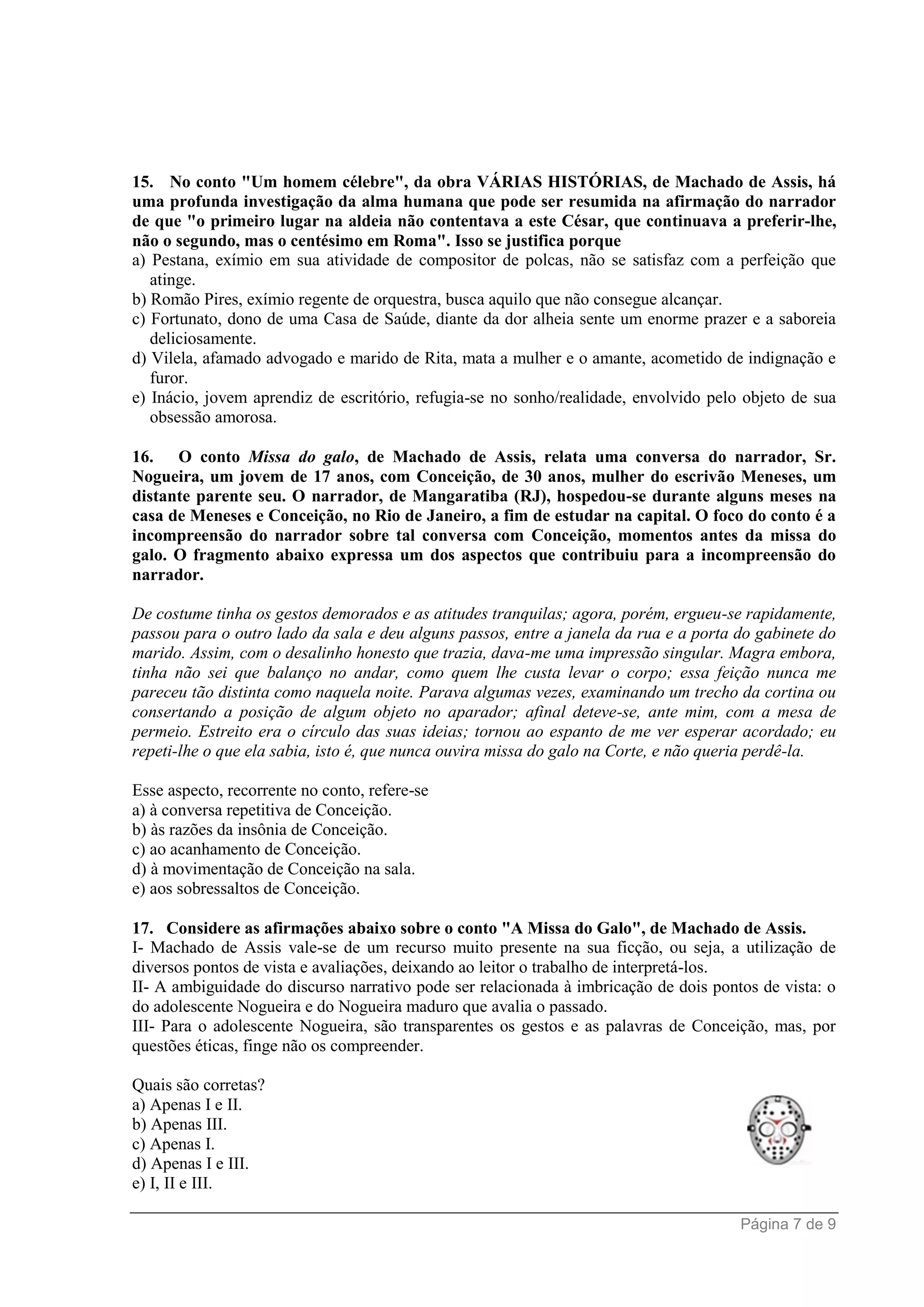 Página 7 de 9
15. No conto "Um homem célebre", da obra VÁRIAS HISTÓRIAS, de Machado de Assis, há
uma profunda investigação da alma humana que pode ser resumida na afirmação do narrador
de que "o primeiro lugar na aldeia não contentava a este César, que continuava a preferir-lhe,
não o segundo, mas o centésimo em Roma". Isso se justifica porque
a) Pestana, exímio em sua atividade de compositor de polcas, não se satisfaz com a perfeição que
atinge.
b) Romão Pires, exímio regente de orquestra, busca aquilo que não consegue alcançar.
c) Fortunato, dono de uma Casa de Saúde, diante da dor alheia sente um enorme prazer e a saboreia
deliciosamente.
d) Vilela, afamado advogado e marido de Rita, mata a mulher e o amante, acometido de indignação e
furor.
e) Inácio, jovem aprendiz de escritório, refugia-se no sonho/realidade, envolvido pelo objeto de sua
obsessão amorosa.
16. O conto Missa do galo, de Machado de Assis, relata uma conversa do narrador, Sr.
Nogueira, um jovem de 17 anos, com Conceição, de 30 anos, mulher do escrivão Meneses, um
distante parente seu. O narrador, de Mangaratiba (RJ), hospedou-se durante alguns meses na
casa de Meneses e Conceição, no Rio de Janeiro, a fim de estudar na capital. O foco do conto é a
incompreensão do narrador sobre tal conversa com Conceição, momentos antes da missa do
galo. O fragmento abaixo expressa um dos aspectos que contribuiu para a incompreensão do
narrador.
De costume tinha os gestos demorados e as atitudes tranquilas; agora, porém, ergueu-se rapidamente,
passou para o outro lado da sala e deu alguns passos, entre a janela da rua e a porta do gabinete do
marido. Assim, com o desalinho honesto que trazia, dava-me uma impressão singular. Magra embora,
tinha não sei que balanço no andar, como quem lhe custa levar o corpo; essa feição nunca me
pareceu tão distinta como naquela noite. Parava algumas vezes, examinando um trecho da cortina ou
consertando a posição de algum objeto no aparador; afinal deteve-se, ante mim, com a mesa de
permeio. Estreito era o círculo das suas ideias; tornou ao espanto de me ver esperar acordado; eu
repeti-lhe o que ela sabia, isto é, que nunca ouvira missa do galo na Corte, e não queria perdê-la.
Esse aspecto, recorrente no conto, refere-se
a) à conversa repetitiva de Conceição.
b) às razões da insônia de Conceição.
c) ao acanhamento de Conceição.
d) à movimentação de Conceição na sala.
e) aos sobressaltos de Conceição.
17. Considere as afirmações abaixo sobre o conto "A Missa do Galo", de Machado de Assis.
I- Machado de Assis vale-se de um recurso muito presente na sua ficção, ou seja, a utilização de
diversos pontos de vista e avaliações, deixando ao leitor o trabalho de interpretá-los.
II- A ambiguidade do discurso narrativo pode ser relacionada à imbricação de dois pontos de vista: o
do adolescente Nogueira e do Nogueira maduro que avalia o passado.
III- Para o adolescente Nogueira, são transparentes os gestos e as palavras de Conceição, mas, por
questões éticas, finge não os compreender.
Quais são corretas?
a) Apenas I e II.
b) Apenas III.
c) Apenas I.
d) Apenas I e III.
e) I, II e III.
 