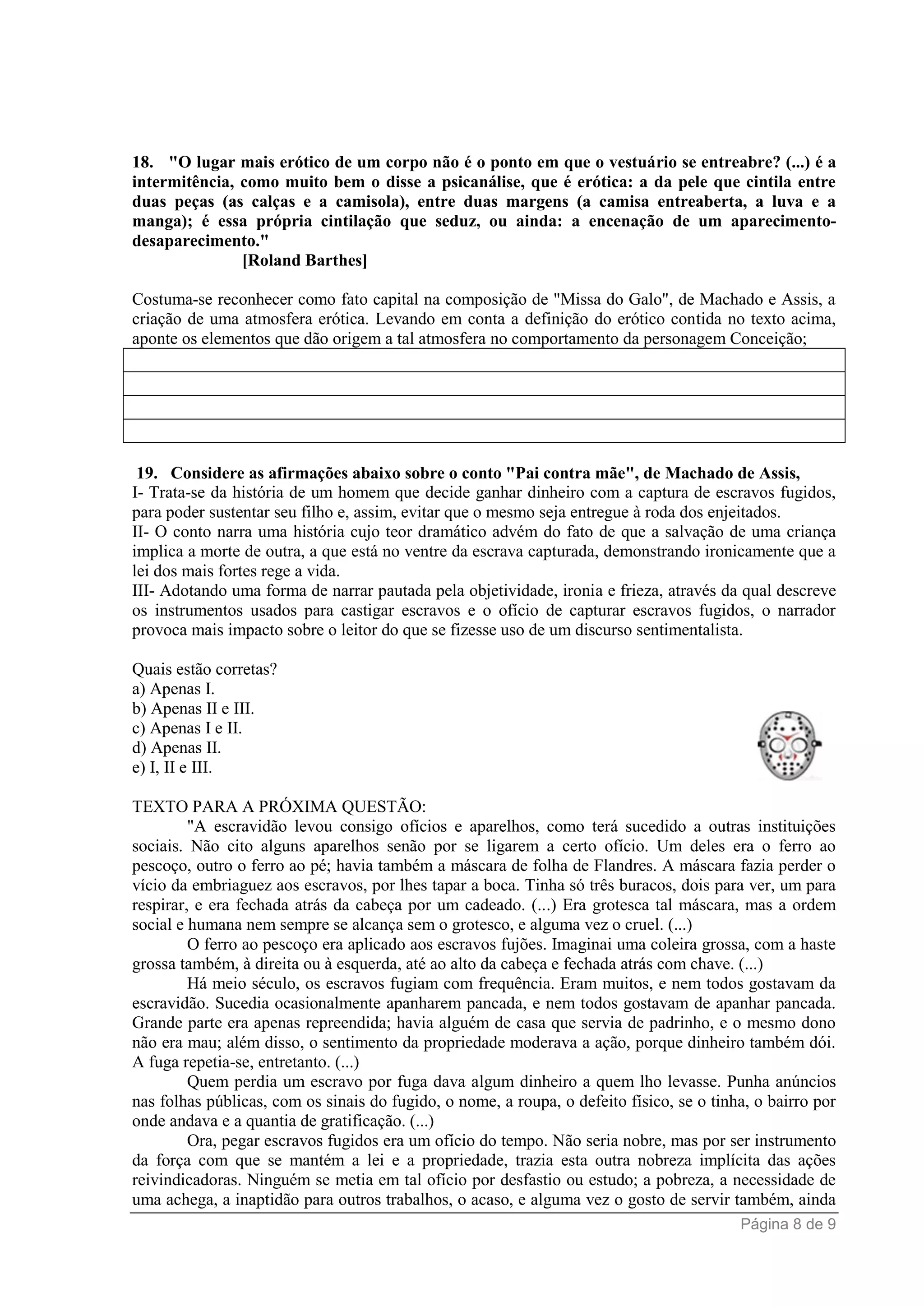 Página 8 de 9
18. "O lugar mais erótico de um corpo não é o ponto em que o vestuário se entreabre? (...) é a
intermitência, como muito bem o disse a psicanálise, que é erótica: a da pele que cintila entre
duas peças (as calças e a camisola), entre duas margens (a camisa entreaberta, a luva e a
manga); é essa própria cintilação que seduz, ou ainda: a encenação de um aparecimento-
desaparecimento."
[Roland Barthes]
Costuma-se reconhecer como fato capital na composição de "Missa do Galo", de Machado e Assis, a
criação de uma atmosfera erótica. Levando em conta a definição do erótico contida no texto acima,
aponte os elementos que dão origem a tal atmosfera no comportamento da personagem Conceição;
19. Considere as afirmações abaixo sobre o conto "Pai contra mãe", de Machado de Assis,
I- Trata-se da história de um homem que decide ganhar dinheiro com a captura de escravos fugidos,
para poder sustentar seu filho e, assim, evitar que o mesmo seja entregue à roda dos enjeitados.
II- O conto narra uma história cujo teor dramático advém do fato de que a salvação de uma criança
implica a morte de outra, a que está no ventre da escrava capturada, demonstrando ironicamente que a
lei dos mais fortes rege a vida.
III- Adotando uma forma de narrar pautada pela objetividade, ironia e frieza, através da qual descreve
os instrumentos usados para castigar escravos e o ofício de capturar escravos fugidos, o narrador
provoca mais impacto sobre o leitor do que se fizesse uso de um discurso sentimentalista.
Quais estão corretas?
a) Apenas I.
b) Apenas II e III.
c) Apenas I e II.
d) Apenas II.
e) I, II e III.
TEXTO PARA A PRÓXIMA QUESTÃO:
"A escravidão levou consigo ofícios e aparelhos, como terá sucedido a outras instituições
sociais. Não cito alguns aparelhos senão por se ligarem a certo ofício. Um deles era o ferro ao
pescoço, outro o ferro ao pé; havia também a máscara de folha de Flandres. A máscara fazia perder o
vício da embriaguez aos escravos, por lhes tapar a boca. Tinha só três buracos, dois para ver, um para
respirar, e era fechada atrás da cabeça por um cadeado. (...) Era grotesca tal máscara, mas a ordem
social e humana nem sempre se alcança sem o grotesco, e alguma vez o cruel. (...)
O ferro ao pescoço era aplicado aos escravos fujões. Imaginai uma coleira grossa, com a haste
grossa também, à direita ou à esquerda, até ao alto da cabeça e fechada atrás com chave. (...)
Há meio século, os escravos fugiam com frequência. Eram muitos, e nem todos gostavam da
escravidão. Sucedia ocasionalmente apanharem pancada, e nem todos gostavam de apanhar pancada.
Grande parte era apenas repreendida; havia alguém de casa que servia de padrinho, e o mesmo dono
não era mau; além disso, o sentimento da propriedade moderava a ação, porque dinheiro também dói.
A fuga repetia-se, entretanto. (...)
Quem perdia um escravo por fuga dava algum dinheiro a quem lho levasse. Punha anúncios
nas folhas públicas, com os sinais do fugido, o nome, a roupa, o defeito físico, se o tinha, o bairro por
onde andava e a quantia de gratificação. (...)
Ora, pegar escravos fugidos era um ofício do tempo. Não seria nobre, mas por ser instrumento
da força com que se mantém a lei e a propriedade, trazia esta outra nobreza implícita das ações
reivindicadoras. Ninguém se metia em tal ofício por desfastio ou estudo; a pobreza, a necessidade de
uma achega, a inaptidão para outros trabalhos, o acaso, e alguma vez o gosto de servir também, ainda
 