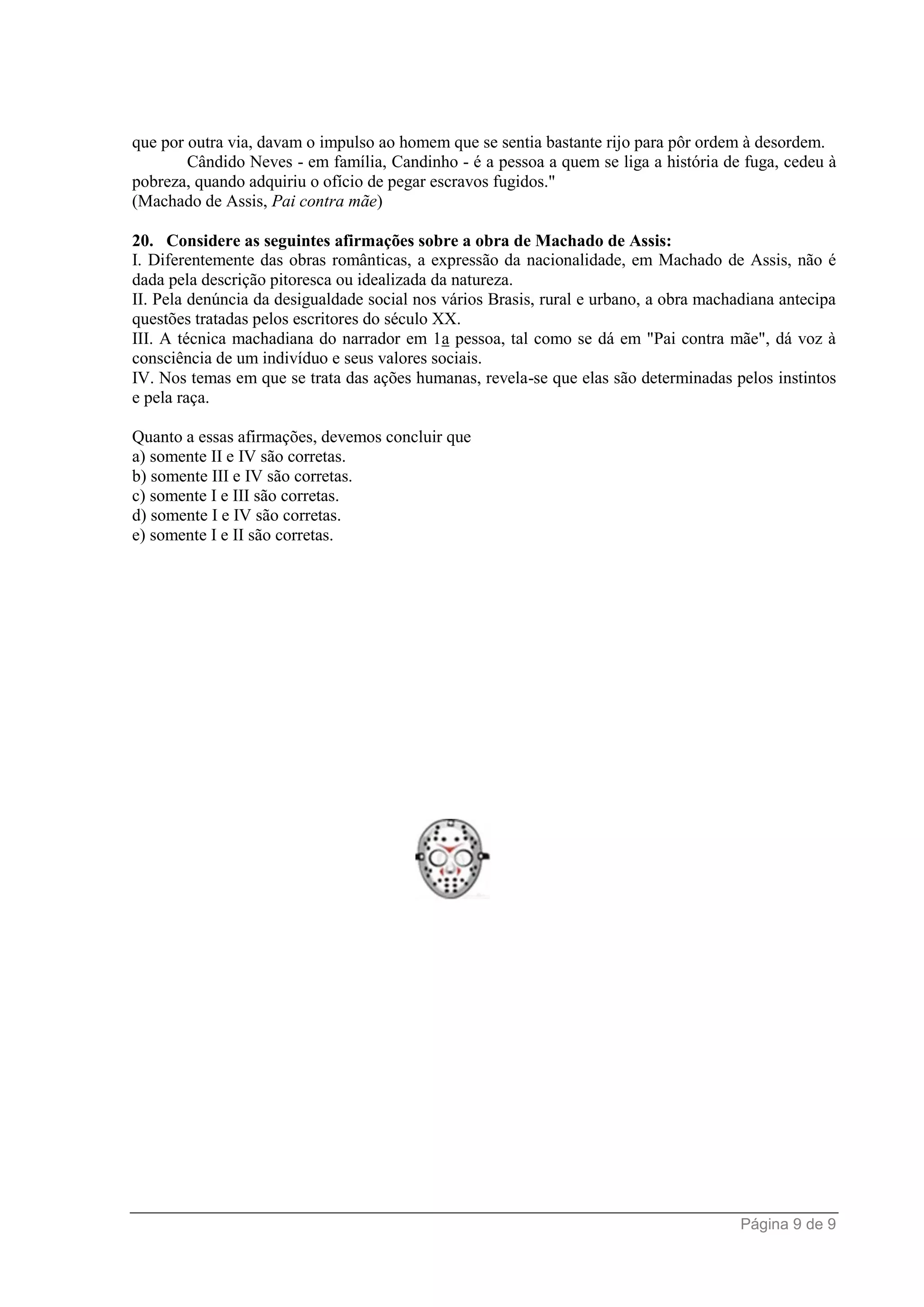 Página 9 de 9
que por outra via, davam o impulso ao homem que se sentia bastante rijo para pôr ordem à desordem.
Cândido Neves - em família, Candinho - é a pessoa a quem se liga a história de fuga, cedeu à
pobreza, quando adquiriu o ofício de pegar escravos fugidos."
(Machado de Assis, Pai contra mãe)
20. Considere as seguintes afirmações sobre a obra de Machado de Assis:
I. Diferentemente das obras românticas, a expressão da nacionalidade, em Machado de Assis, não é
dada pela descrição pitoresca ou idealizada da natureza.
II. Pela denúncia da desigualdade social nos vários Brasis, rural e urbano, a obra machadiana antecipa
questões tratadas pelos escritores do século XX.
III. A técnica machadiana do narrador em 1a pessoa, tal como se dá em "Pai contra mãe", dá voz à
consciência de um indivíduo e seus valores sociais.
IV. Nos temas em que se trata das ações humanas, revela-se que elas são determinadas pelos instintos
e pela raça.
Quanto a essas afirmações, devemos concluir que
a) somente II e IV são corretas.
b) somente III e IV são corretas.
c) somente I e III são corretas.
d) somente I e IV são corretas.
e) somente I e II são corretas.
 