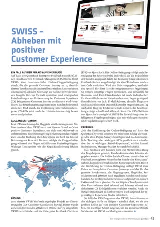 EIN FALL AUS DER PRAXIS AUF EINEN BLICK 
Auf Basis der QuestBack Enterprise Feedback Suite (EFS), ei- 
ner cloudbasierten Feedback Management-Plattform, führt SWISS eine kontinuierliche Online-Fluggastbefragung durch, die die gesamte Customer Journey an 15 identifi - 
zierten Touchpoints (Schnittstellen zwischen Unternehmen und Kunden) abbildet. So erlangt die Airline wertvolle Kun- 
den Insights für eine Vielzahl operativer und strategischer Entscheidungen zur Verbesserung der Customer Experience (CX). Die gesamte Customer Journey der Kunden wird visua- 
lisiert, das Beziehungsmanagement zum Kunden bedeutend einfacher. Und durch die Einführung unternehmensbezo- 
gener CX-KPIs wird auch der Unternehmenserfolg besser mess- und planbar. 
AUSGANGSSITUATION 
In der Wahrnehmung der Fluggäste sind Leistungen von Air- 
lines austauschbar. SWISS setzt aus diesem Grund auf eine 
positive Customer Experience, um sich vom Mitbewerb zu 
diff erenzieren. Eine stimmige Flug-Erfahrung ist das erklärte 
Ziel: von der Buchung über den Service an Bord bis hin zur 
Betreuung ans Reiseziel. Bis 2010 erfolgte die Fluggastbefra- 
gung während des Fluges mithilfe eines Papierfragebogens. 
Wichtige Touchpoints wie die Gepäckauslieferung fehlten 
jedoch. 
LÖSUNG 
2010 startete SWISS ein breit angelegtes Projekt zur Erneu- 
erung des CSS (Customer Satisfaction Survey). Dieser wurde auf einen für Kunden attraktiven Online-Survey umgestellt; SWISS setzt hierbei auf die Enterprise Feedback Plattform (EFS) von QuestBack. Die Online-Befragung erfolgt nach Be- 
endigung der Reise und wird individuell auf die Bedürfnisse der Kunden angepasst. Gäste der Economy-Class bekommen Feedback-Karten ausgehändigt, die eine Webadresse und ei- 
nen Code enthalten. Wird der Code eingegeben, erscheint ein speziell für diese Strecke programmierter Fragebogen. So werden unnötige Fragen vermieden. Das Verfahren für Business- und First-Class-Kunden ist noch individueller: Da diese üblicherweise Statuskunden sind, liegen genügend 
Kontaktdaten vor (z.B. E-Mail-Adresse, aktuelle Flugdaten und Kundenhistorie). Dadurch kann der Fragebogen am Tag nach dem Flug per E-Mail verschickt werden, die Beantwor- 
tung erfolgt schnell und effi zient. Kurz: Die EFS-Plattform von QuestBack ermöglicht SWISS die Entwicklung eines in- 
telligenten Fragebogendesigns, das mit wichtigen Kunden- und Flugdaten angereichert wird. ERGEBNIS 
„Mit der Einführung der Online-Befragung auf Basis des QuestBack-Systems konnten wir mit einem Schlag alle Män- 
gel des alten Papier-Surveys beseitigen und das kontinuier- 
liche Tracking aller wichtigen KPIs gewährleisten – inklu- 
sive der so wichtigen Arrival-Experience“, erklärt Samuel Rodenhausen, Manager Market Research bei SWISS. 
Das Feedback der Kunden wird zur Weiterentwicklung des Fragebogens genutzt, Kundenkommentare können ab-gegeben 
werden. Die Airline hat die Chance, unmittelbar auf Feedback zu reagieren: Wünscht der Kunde eine Kontaktauf- 
nahme, kann dies zeitnah und im Kontext geschehen. Durch die Einführung der Online-Befragung verfügt SWISS über Daten zur kompletten Customer Journey– und das für das gesamte Streckennetz, alle Flugzeugtypen, Flughäfen, Rei- 
seklassen und getrennt nach regulären Kunden und Status- 
kunden. So werden Kundenerlebnisse aufgrund von validen 
Fakten und Daten planbar. Die wichtigsten Touchpoints mit dem Unternehmen sind bekannt und können anhand von defi nierten CX Erfolgsfaktoren evaluiert werden. Auch ein stetiger Benchmark zu Mitbewerbern wird aufgrund der re- 
gelmäßigen Experience Studie erleichtert. 
So hilft das CSS-Programm der SWISS, Investitionen an der richtigen Stelle zu tätigen – nämlich dort, wo sie den größten Eff ekt auf eine positive Customer-Experience ha- 
ben. Ein wichtiger Schritt ist getan, um die kundenzentrierte Sichtweise bei SWISS nachhaltig zu verankern. • 
SWISS – 
Abheben mit 
positiver 
Customer Experience 
Eine Anzeigensonderveröffentlichung von questback 45 
 