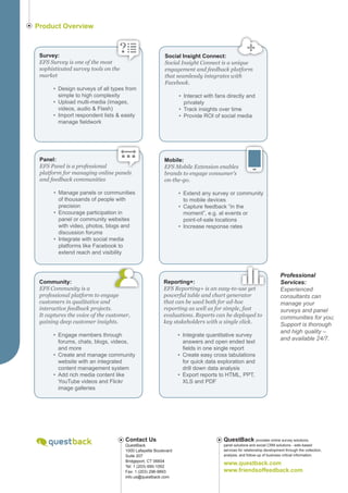 Product Overview



 Survey:                                                 Social Insight Connect:
 EFS Survey is one of the most                           Social Insight Connect is a unique
 sophisticated survey tools on the                       engagement and feedback platform
 market                                                  that seamlessly integrates with
                                                         Facebook.
      •	 Design surveys of all types from
         simple to high complexity                              •	 Interact with fans directly and
      •	 Upload multi-media (images,                               privately
         videos, audio & Flash)                                 •	 Track insights over time
      •	 Import respondent lists & easily                       •	 Provide ROI of social media
         manage fieldwork




 Panel:                                                  Mobile:
 EFS Panel is a professional                             EFS Mobile Extension enables
 platform for managing online panels                     brands to engage consumer’s
 and feedback communities                                on-the-go.

       •	 Manage panels or communities                          •	 Extend any survey or community
          of thousands of people with                              to mobile devices
          precision                                             •	 Capture feedback “in the
       •	 Encourage participation in                               moment”, e.g. at events or
          panel or community websites                              point-of-sale locations
          with video, photos, blogs and                         •	 Increase response rates
          discussion forums
       •	 Integrate with social media
          platforms like Facebook to
          extend reach and visibility



                                                                                                                      Professional
 Community:                                             Reporting+:                                                   Services:
 EFS Community is a                                     EFS Reporting+ is an easy-to-use yet                          Experienced
 professional platform to engage                        powerful table and chart generator                            consultants can
 customers in qualitative and                           that can be used both for ad-hoc                              manage your
 interactive feedback projects.                         reporting as well as for simple, fast                         surveys and panel
 It captures the voice of the customer,                 evaluations. Reports can be deployed to                       communities for you;
 gaining deep customer insights.                        key stakeholders with a single click.
                                                                                                                      Support is thorough
                                                                                                                      and high quality –
      •	 Engage members through                                 •	 Integrate quantitative survey
                                                                                                                      and available 24/7.
         forums, chats, blogs, videos,                             answers and open ended text
         and more                                                  fields in one single report
      •	 Create and manage community                            •	 Create easy cross tabulations
         website with an integrated                                for quick data exploration and
         content management system                                 drill down data analysis
      •	 Add rich media content like                            •	 Export reports to HTML, PPT,
         YouTube videos and Flickr                                 XLS and PDF
         image galleries




                                     Contact Us                                    QuestBack provides online survey solutions,
                                     QuestBack                                     panel solutions and social CRM solutions - web-based
                                     1000 Lafayette Boulevard                      services for relationship development through the collection,
                                     Suite 207                                     analysis, and follow-up of business critical information.
                                     Bridgeport, CT 06604
                                     Tel: 1 (203) 690-1052
                                                                                   www.questback.com
                                     Fax: 1 (203) 296-9893                         www.friendsoffeedback.com
                                     info.us@questback.com
 