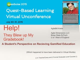 QuestBoise 2015
Help!
They Blew up My
Gradebook!
AgileBill Krebs
Agile Dimensions LLC
Boise State EdTech
U of West of England
A Student's Perspective on Recieving Gamified Education
(Which happened to have been delivered in Virtual Worlds)
 