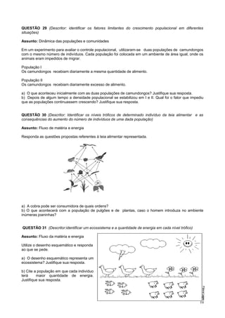 QUESTÃO 29 (Descritor: identificar os fatores limitantes do crescimento populacional em diferentes
situações)
Assunto: Dinâmica das populações e comunidades
Em um experimento para avaliar o controle populacional, utilizaram-se duas populações de camundongos
com o mesmo número de indivíduos. Cada população foi colocada em um ambiente de área igual, onde os
animais eram impedidos de migrar.
População I
Os camundongos recebiam diariamente a mesma quantidade de alimento.
População II
Os camundongos recebiam diariamente excesso de alimento.
a) O que aconteceu inicialmente com as duas populações de camundongos? Justifique sua resposta.
b) Depois de algum tempo a densidade populacional se estabilizou em I e II. Qual foi o fator que impediu
que as populações continuassem crescendo? Justifique sua resposta.
QUESTÃO 30 (Descritor: Identificar os níveis tróficos de determinado indivíduo da teia alimentar e as
consequências do aumento do número de indivíduos de uma dada população)
Assunto: Fluxo de matéria e energia
Responda as questões propostas referentes à teia alimentar representada.
a) A cobra pode ser consumidora de quais ordens?
b) O que acontecerá com a população de pulgões e de plantas, caso o homem introduza no ambiente
inúmeras joaninhas?
QUESTÃO 31 (Descritor:identificar um ecossistema e a quantidade de energia em cada nível trófico)
Assunto: Fluxo da matéria e energia
Utilize o desenho esquemático e responda
ao que se pede.
a) O desenho esquemático representa um
ecossistema? Justifique sua resposta.
b) Cite a população em que cada indivíduo
terá maior quantidade de energia.
Justifique sua resposta.
10
 