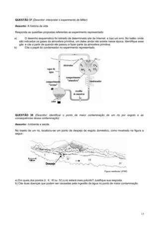 QUESTÃO 37 (Descritor: interpretar o experimento de Miller)
Assunto: A história da vida
Responda as questões propostas referentes ao experimento representado
a) O desenho esquemático foi retirado de determinado site da Internet e traz um erro. No balão onde
são indicados os gases da atmosfera primitiva, um deles ainda não existia nessa época. Identifique esse
gás e cite a partir de quando ele passou a fazer parte da atmosfera primitiva.
b) Cite o papel do condensador no experimento representado.
QUESTÃO 38 (Descritor: identificar o ponto de maior contaminação de um rio por esgoto e as
consequências dessa contaminação)
Assunto: Ambiente e saúde.
No trajeto de um rio, localizou-se um ponto de despejo de esgoto doméstico, como mostrado na figura a
seguir:
Figura vestibular UFMG
a) Em quais dos pontos (I, II, III ou IV) o rio estará mais poluído? Justifique sua resposta.
b) Cite duas doenças que podem ser causadas pela ingestão da água no ponto de maior contaminação.
13
 