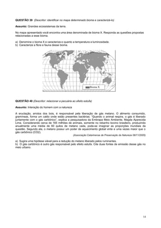 QUESTÃO 39 (Descritor: identificar no mapa determinado bioma e caracterizá-lo)
Assunto: Grandes ecossistemas da terra.
No mapa apresentado você encontra uma área denominada de bioma X. Responda as questões propostas
relacionadas a esse bioma.
a) Denomine o bioma X e caracterize-o quanto a temperatura e luminosidade.
b) Caracterize a flora e fauna desse bioma.
QUESTÃO 40 (Descritor: relacionar a pecuária ao efeito estufa)
Assunto: Interação do homem com a natureza
A eructação, arrotos dos bois, é responsável pela liberação de gás metano. O alimento consumido,
gramíneas, forma um caldo onde estão presentes bactérias. “Quando o animal respira, o gás é liberado
juntamente com o gás carbônico”, explica a pesquisadora da Embrapa Meio Ambiente, Magda Aparecida
Lima. Considerando cerca de 165 milhões de animais, somente no rebanho bovino brasileiro, produzindo
anualmente uma média de 60 quilos de metano cada, pode-se imaginar as proporções mundiais da
questão. Segundo ela, o metano possui um poder de aquecimento global vinte e uma vezes maior que o
gás carbônico (CO2).
(Associação Catarinense de Preservação da Natureza 08/11/2005)
a) Sugira uma hipótese viável para a redução do metano liberado pelos ruminantes.
b) O gás carbônico é outro gás responsável pelo efeito estufa. Cite duas fontes de emissão desse gás no
meio urbano.
14
Bioma X
 