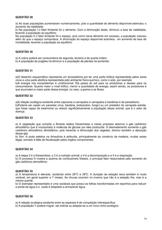 QUESTÃO 29
a) As duas populações aumentaram numericamente, pois a quantidade de alimento disponível estimulou o
aumento da natalidade.
b) Na população I o fator limitante foi o alimento, Com a diminuição deste, diminuiu a taxa de natalidade,
levando a população ao equilíbrio.
Na população II o fator limitante foi o espaço, pois como havia alimento em excesso, a população cresceu
além do que o espaço comportava. A diminuição do espaço disponível acarretou um aumento da taxa de
mortalidade, levando a população ao equilíbrio.
QUESTÃO 30
a) A cobra poderá ser consumidora de segunda, terceira e de quarta ordem.
b) A população de pulgões irá diminuir e a população de plantas irá aumentar.
QUESTÃO 31
a)O desenho esquemático representa um ecossistema por ter uma parte biótica representada pelos seres
vivos e uma parte abiótica representada pelo ambiente físico-químico, como o solo, por exemplo.
b)A energia nos ecossistemas é unidirecional. Ela passa do sol para os produtores e desses para os
consumidores. Quanto maior o nível trófico, menor a quantidade de energia, assim sendo, os produtores é
que acumulam a maior parte dessa energia, no caso, a grama e as flores.
QUESTÃO 32
a)A relação ecológica existente entre capivaras e carrapatos e carrapatos e bactérias é de parasitismo.
b)Poderia ser usado um parasita( vírus, bactéria, protozoário, fungo) ou um predador do carrapato estrela,
que fosse capaz de exterminar ou reduzir significativamente a população desse animal, que é o vetor da
doença.
QUESTÃO 33
a) A vegetação que compõe a floresta realiza fotossíntese e nesse processo absorve o gás carbônico
atmosférico que é incorporado à molécula de glicose por eles produzida. O desmatamento aumenta o gás
carbônico atmosférico atmósférico, pois havendo a diminuição dos vegetais, diminui também a absorção
desse gás
b) Sim. A poda seletiva na Amazônia é atribuída, principalmente ao comércio da madeira, muitas vezes
ilegal, somado à falta de fiscalização pelos órgãos componentes.
QUESTÃO 34
a) A etapa 2 é a fotossíntese, a 3 é a nutrição animal, a 4 é a decomposição e a 5 é a respiração.
b) O processo 6 mostra a queima de combustíveis fósseis, o principal fator responsável pelo aumento do
gás carbônico atmosférico
QUESTÃO 35
a) A temperatura é elevada, oscilando entre 260
C e 280
C. A duração da estação seca também é muito
variável, em geral superior a 7 meses. As chuvas ocorrem no inverno que não é a estação fria, mas é a
menos quente.
b) O exemplar representado é uma cactácea que possui as folhas transformadas em espinhos para reduzir
a perda de água e o caule é adaptado a armazenar água.
QUESTÃO 36
a) A relação ecológica existente entre as espécies é de competição interespecífica.
b) A população Y poderá migrar, ser extinta ou adaptar-se a um novo nicho ecológico
16
 