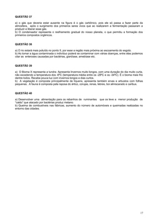 QUESTÃO 37
a) o gás que deveria estar ausente na figura é o gás carbônico, pois ele só passa a fazer parte da
atmosfera, após o surgimento dos primeiros seres vivos que ao realizarem a fermentação passaram a
produzir e liberar esse gás.
b) O condensador representa o resfriamento gradual do nosso planeta, o que permitiu a formação dos
primeiros compostos orgânicos.
QUESTÃO 38
a) O rio estará mais poluído no ponto II, por esse a região mais próxima ao escoamento do esgoto.
b) Ao tomar a água contaminada o indivíduo poderá se contaminar com várias doenças, entre elas podemos
citar as enteroses causadas por bactérias, giardíase, amebíase etc.
QUESTÃO 39
a) O Bioma X representa a tundra. Apresenta Invernos muito longos, com uma duração do dia muito curta,
não excedendo a temperatura dos -6ºC (temperatura média entre os -28ºC e os -34ºC). É o bioma mais frio
dentre todos. Recebe pouca luz com invernos longos e dias curtos.
b) A vegetação é composta principalmente de líquens, apresenta também ervas e arbustos com folhas
pequenas . A fauna é composta pela raposa do ártico, corujas, renas, lebres, boi almiscarado e caribus.
QUESTÃO 40
a) Desenvolver uma alimentação para os rebanhos de ruminantes que os leve a menor produção de
“caldo” que atacado por bactérias produz metano.
b) Queima de combustíveis nas fábricas, aumento do número de automóveis e queimadas realizadas no
entorno das cidades.
17
 