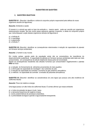 SUGESTÕES DE QUESTÕES
I) QUESTÕES OBJETIVAS
QUESTÃO 01 (Descritor: identificar a célula do conjuntivo próprio responsável pela defesa do nosso
organismo através da fagocitose)
Assunto: Ambiente e saúde
O homem é o animal que está no topo da evolução e, mesmo assim, pode ser vencido por organismos
extremamente simples. Na luta contra esses pequenos agentes invasores, a célula do conjuntivo próprio
que tenta bloquear a ação desses organismos através da fagocitose é
a) o linfócito B.
b) o macrófago.
c) o plasmócito.
d) o linfócito T.
QUESTÃO 02 (Descritor: identificar as consequências relacionadas à redução da capacidade do planeta
em fornecer serviços ambientais)
Assunto: o homem e seu mundo
Em muitos países, grande parte da população ainda não se conscientizou da importância do
desenvolvimento sustentável. A capacidade do planeta em fornecer serviços ambientais está cada vez mais
comprometida, em conseqüência da atitude displicente dessa parte da humanidade.
Dentre as consequências resultantes das atitudes humanas que comprometem negativamente o planeta
NÃO se inclui
a) a redução do fornecimento de alimentos provenientes do meio aquático.
b) a diminuição da capacidade de reciclagem dos nutrientes do solo.
c) a redução da capacidade de controlar o aumento do gás carbônico atmosférico.
d) a melhoria na capacidade de controlar a emissão de poluentes atmosféricos.
QUESTÃO 03 (Descritor: identificar as características de uma lagoa que possua uma alta incidência de
coliformes fecais)
Assunto: Fluxo de matéria e energia
Uma lagoa possui um alto índice de coliformes fecais. É correto afirmar que nesse ambiente
a) o índice de poluição da água é muito baixo.
b) a demanda bioquímica de oxigênio é baixa.
c) ocorre predominância de processos anaeróbios.
d) a profundidade da lagoa é grande e água bastante transparente.
2
 