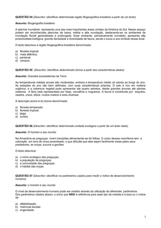 QUESTÃO 04 (Descritor: identificar determinada região fitogeográfica brasileira a partir de um texto)
Assunto: Biogeografia brasileira
A planície inundável representa uma das mais importantes áreas úmidas da América do Sul. Nesse espaço
podem ser reconhecidas planícies de baixa, média e alta inundação, destacando-se os ambientes de
inundação fluvial generalizada e prolongada. Esse ambiente, periodicamente inundado, apresenta alta
produtividade biológica, grande densidade e diversidade de fauna, sendo o tuiuiú a ave símbolo desse local.
O texto descreve a região fitogeográfica brasileira denominada:
a) floresta tropical.
b) mata atlântica.
c) pantanal.
d) campos.
QUESTÃO 05 (Descritor: identificar determinado bioma a partir das características dadas)
Assunto: Grandes ecossistemas da Terra
As temperaturas médias anuais são moderadas, embora a temperatura média vá caindo ao longo do ano.
As estações do ano são bem definidas, com suas características próprias. O solo é rico em matéria
orgânica, e a cobertura vegetal pode apresentar até quatro estratos, desde grandes árvores até plantas
rasteiras. A flora está representada por faias, carvalhos e nogueiras. A fauna é constituída por esquilos,
veados, ursos, lobos, muitos insetos e aves diversas.
A descrição acima é do bioma denominado:
a) floresta temperada.
b) floresta tropical.
c) taiga.
d) tundra.
QUESTÃO 06 (Descritor: identificar determinada unidade ecológica a partir de um texto dado)
Assunto: O homem e seu mundo
Na Amazônia as preguiças vivem tranqüilas alimentando-se de folhas. O corpo desses mamíferos tem a
coloração em tons de cinza esverdeado, o que dificulta que elas sejam facilmente vistas pelos seus
predadores, as onças, sucuris e gaviões.
O texto descreve:
a) o nicho ecológico das preguiças.
b) a população de preguiças.
c) a comunidade das preguiças.
d) o habitat das onças.
QUESTÃO 07 (Descritor: identificar os parâmetros usados para medir o índice de desenvolvimento
humano)
Assunto: o homem e seu mundo
O nível de desenvolvimento humano pode ser medido através da utilização de diferentes parâmetros.
Dos parâmetros citados abaixo, o único que NÃO é referência para esse tipo de medida é a taxa ou o índice
de
a) alfabetização.
b) matrícula escolar.
c) ongevidade.
3
 