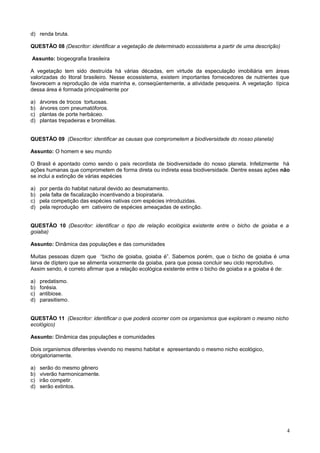 d) renda bruta.
QUESTÃO 08 (Descritor: identificar a vegetação de determinado ecossistema a partir de uma descrição)
Assunto: biogeografia brasileira
A vegetação tem sido destruída há várias décadas, em virtude da especulação imobiliária em áreas
valorizadas do litoral brasileiro. Nesse ecossistema, existem importantes fornecedores de nutrientes que
favorecem a reprodução de vida marinha e, conseqüentemente, a atividade pesqueira. A vegetação típica
dessa área é formada principalmente por
a) árvores de trocos tortuosas.
b) árvores com pneumatóforos.
c) plantas de porte herbáceo.
d) plantas trepadeiras e bromélias.
QUESTÃO 09 (Descritor: identificar as causas que comprometem a biodiversidade do nosso planeta)
Assunto: O homem e seu mundo
O Brasil é apontado como sendo o país recordista de biodiversidade do nosso planeta. Infelizmente há
ações humanas que comprometem de forma direta ou indireta essa biodiversidade. Dentre essas ações não
se inclui a extinção de várias espécies
a) por perda do habitat natural devido ao desmatamento.
b) pela falta de fiscalização incentivando a biopirataria.
c) pela competição das espécies nativas com espécies introduzidas.
d) pela reprodução em cativeiro de espécies ameaçadas de extinção.
QUESTÃO 10 (Descritor: identificar o tipo de relação ecológica existente entre o bicho de goiaba e a
goiaba)
Assunto: Dinâmica das populações e das comunidades
Muitas pessoas dizem que “bicho de goiaba, goiaba é”. Sabemos porém, que o bicho de goiaba é uma
larva de díptero que se alimenta vorazmente da goiaba, para que possa concluir seu ciclo reprodutivo.
Assim sendo, é correto afirmar que a relação ecológica existente entre o bicho de goiaba e a goiaba é de:
a) predatismo.
b) forésia.
c) antibiose.
d) parasitismo.
QUESTÃO 11 (Descritor: identificar o que poderá ocorrer com os organismos que exploram o mesmo nicho
ecológico)
Assunto: Dinâmica das populações e comunidades
Dois organismos diferentes vivendo no mesmo habitat e apresentando o mesmo nicho ecológico,
obrigatoriamente.
a) serão do mesmo gênero
b) viverão harmonicamente.
c) irão competir.
d) serão extintos.
4
 