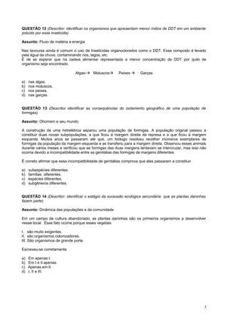 QUESTÃO 12 (Descritor: identificar os organismos que apresentam menor índice de DDT em um ambiente
poluído por esse inseticida)
Assunto: Fluxo de matéria e energia
Nas lavouras ainda é comum o uso de Inseticidas organoclorados como o DDT. Esse composto é levado
pela água da chuva, contaminando rios, lagos, etc.
É de se esperar que na cadeia alimentar representada a menor concentração de DDT por quilo de
organismo seja encontrado
Algas- Moluscos Peixes  Garças
a) nas algas.
b) nos moluscos.
c) nos peixes.
d) nas garças.
QUESTÃO 13 (Descritor identificar as consequências do isolamento geográfico de uma população de
formigas)
Assunto: Ohomem e seu mundo
A construção de uma hidrelétrica separou uma população de formigas. A população original passou a
constituir duas novas subpopulações, a que ficou à margem direita da represa e a que ficou à margem
esquerda. Muitos anos se passaram até que, um biólogo resolveu recolher inúmeros exemplares de
formigas da população da margem esquerda e as transferiu para a margem direita. Observou esses animais
durante vários meses e verificou que as formigas das duas margens tentavam se intercruzar, mas isso não
ocorria devido a incompatibilidade entre as genitálias das formigas de margens diferentes.
É correto afirmar que essa incompatibilidade de genitálias comprova que elas passaram a constituir
a) subespécies diferentes.
b) famílias diferentes.
c) espécies diferentes.
d) subgêneros diferentes.
QUESTÃO 14 (Descritor: identificar o estágio da sucessão ecológica secundária que as plantas daninhas
fazem parte)
Assunto: Dinâmica das populações e da comunidade
Em um campo de cultura abandonado, as plantas daninhas são os primeiros organismos a desenvolver
nesse local. Esse fato ocorre porque esses vegetais
I. são muito exigentes.
II. são organismos colonizadores.
III. São organismos de grande porte.
Escreveu-se corretamente
a) Em apenas I.
b) Em I e II apenas.
c) Apenas em II.
d) I, II e III.
5
 